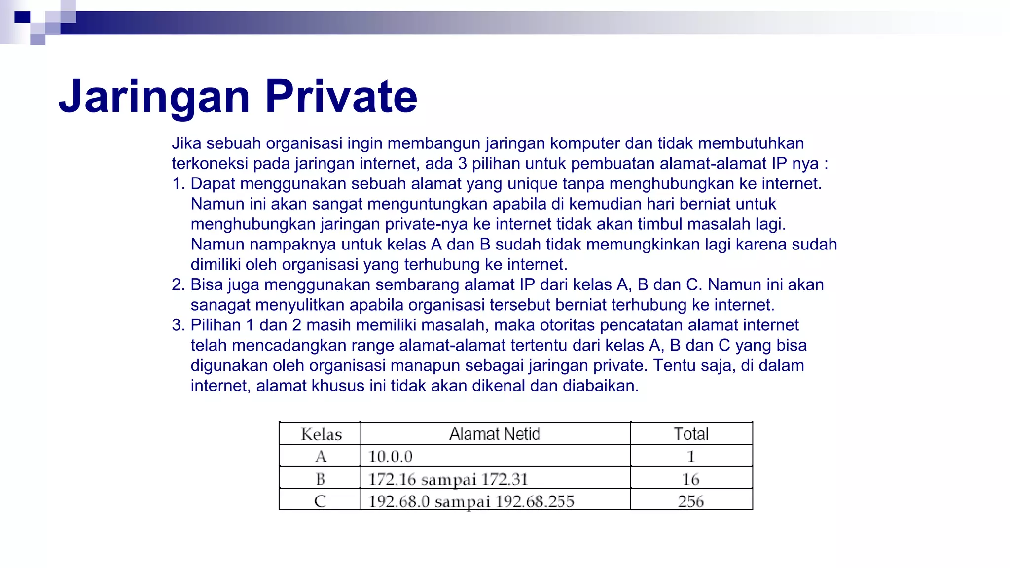 Jaringan Private
Jika sebuah organisasi ingin membangun jaringan komputer dan tidak membutuhkan
terkoneksi pada jaringan internet, ada 3 pilihan untuk pembuatan alamat-alamat IP nya :
1. Dapat menggunakan sebuah alamat yang unique tanpa menghubungkan ke internet.
Namun ini akan sangat menguntungkan apabila di kemudian hari berniat untuk
menghubungkan jaringan private-nya ke internet tidak akan timbul masalah lagi.
Namun nampaknya untuk kelas A dan B sudah tidak memungkinkan lagi karena sudah
dimiliki oleh organisasi yang terhubung ke internet.
2. Bisa juga menggunakan sembarang alamat IP dari kelas A, B dan C. Namun ini akan
sanagat menyulitkan apabila organisasi tersebut berniat terhubung ke internet.
3. Pilihan 1 dan 2 masih memiliki masalah, maka otoritas pencatatan alamat internet
telah mencadangkan range alamat-alamat tertentu dari kelas A, B dan C yang bisa
digunakan oleh organisasi manapun sebagai jaringan private. Tentu saja, di dalam
internet, alamat khusus ini tidak akan dikenal dan diabaikan.
 