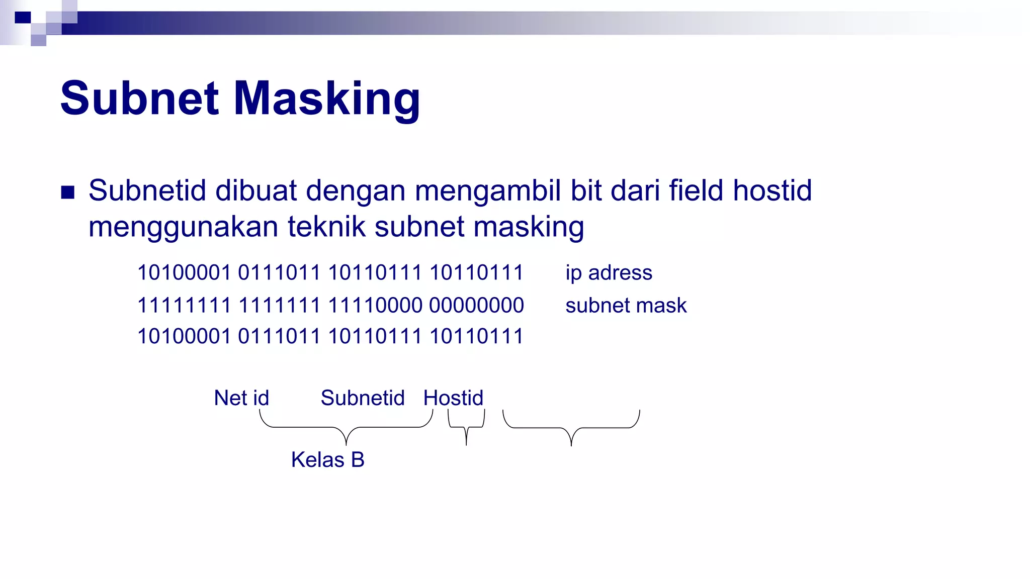 Subnet Masking
 Subnetid dibuat dengan mengambil bit dari field hostid
menggunakan teknik subnet masking
10100001 0111011 10110111 10110111 ip adress
11111111 1111111 11110000 00000000 subnet mask
10100001 0111011 10110111 10110111
Net id Subnetid Hostid
Kelas B
 