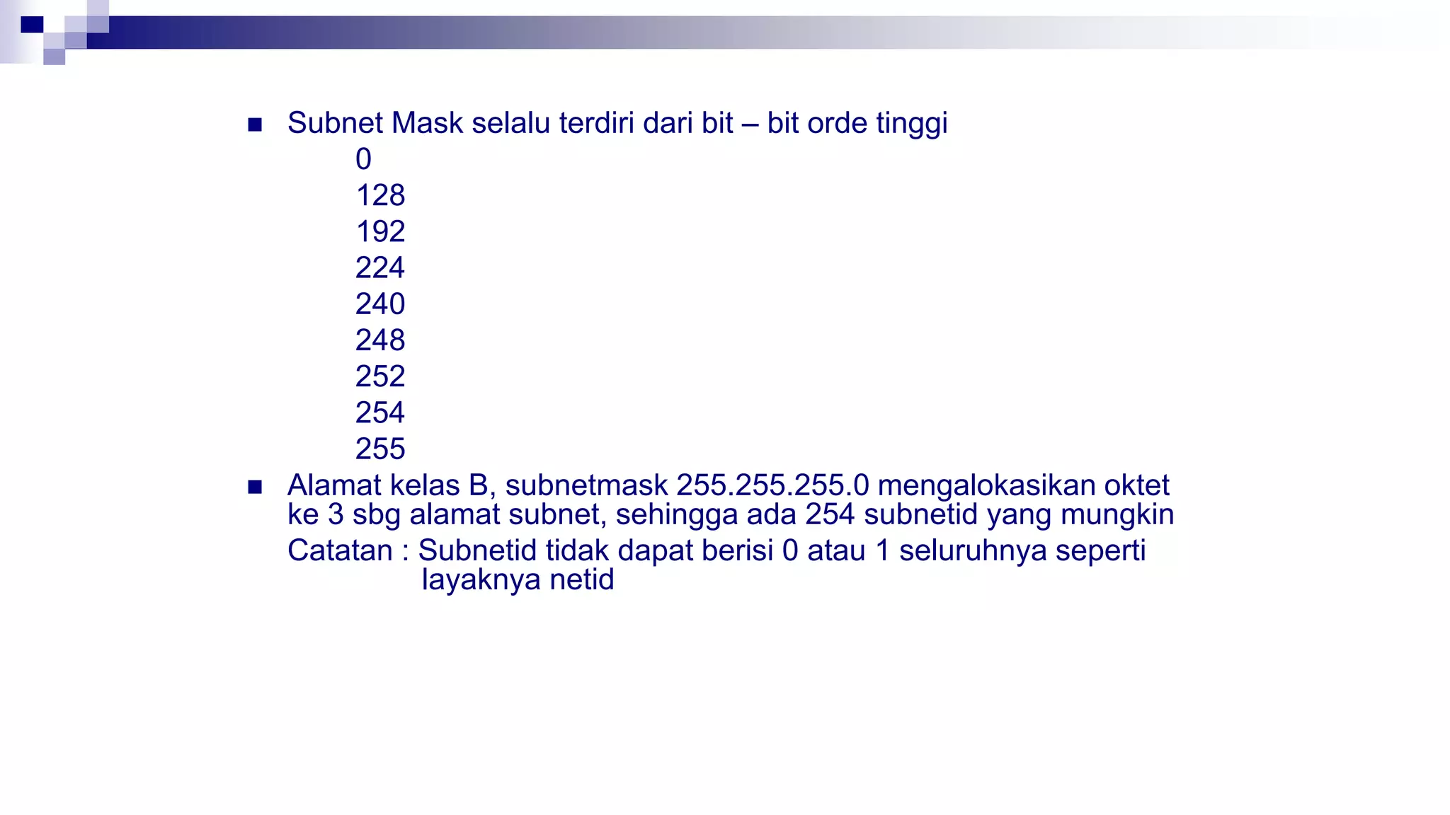  Subnet Mask selalu terdiri dari bit – bit orde tinggi
0
128
192
224
240
248
252
254
255
 Alamat kelas B, subnetmask 255.255.255.0 mengalokasikan oktet
ke 3 sbg alamat subnet, sehingga ada 254 subnetid yang mungkin
Catatan : Subnetid tidak dapat berisi 0 atau 1 seluruhnya seperti
layaknya netid
 