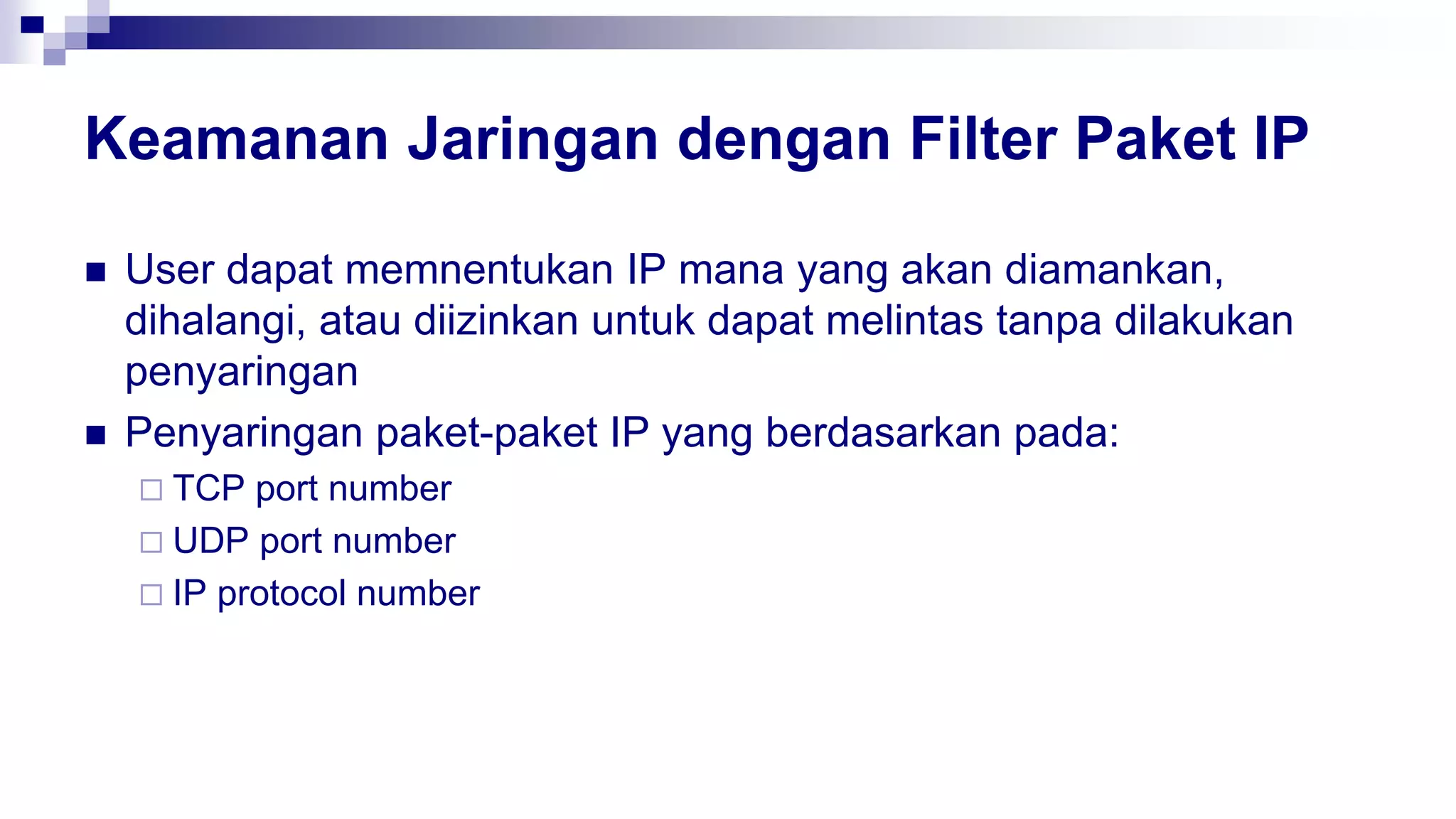 Keamanan Jaringan dengan Filter Paket IP
 User dapat memnentukan IP mana yang akan diamankan,
dihalangi, atau diizinkan untuk dapat melintas tanpa dilakukan
penyaringan
 Penyaringan paket-paket IP yang berdasarkan pada:
 TCP port number
 UDP port number
 IP protocol number
 