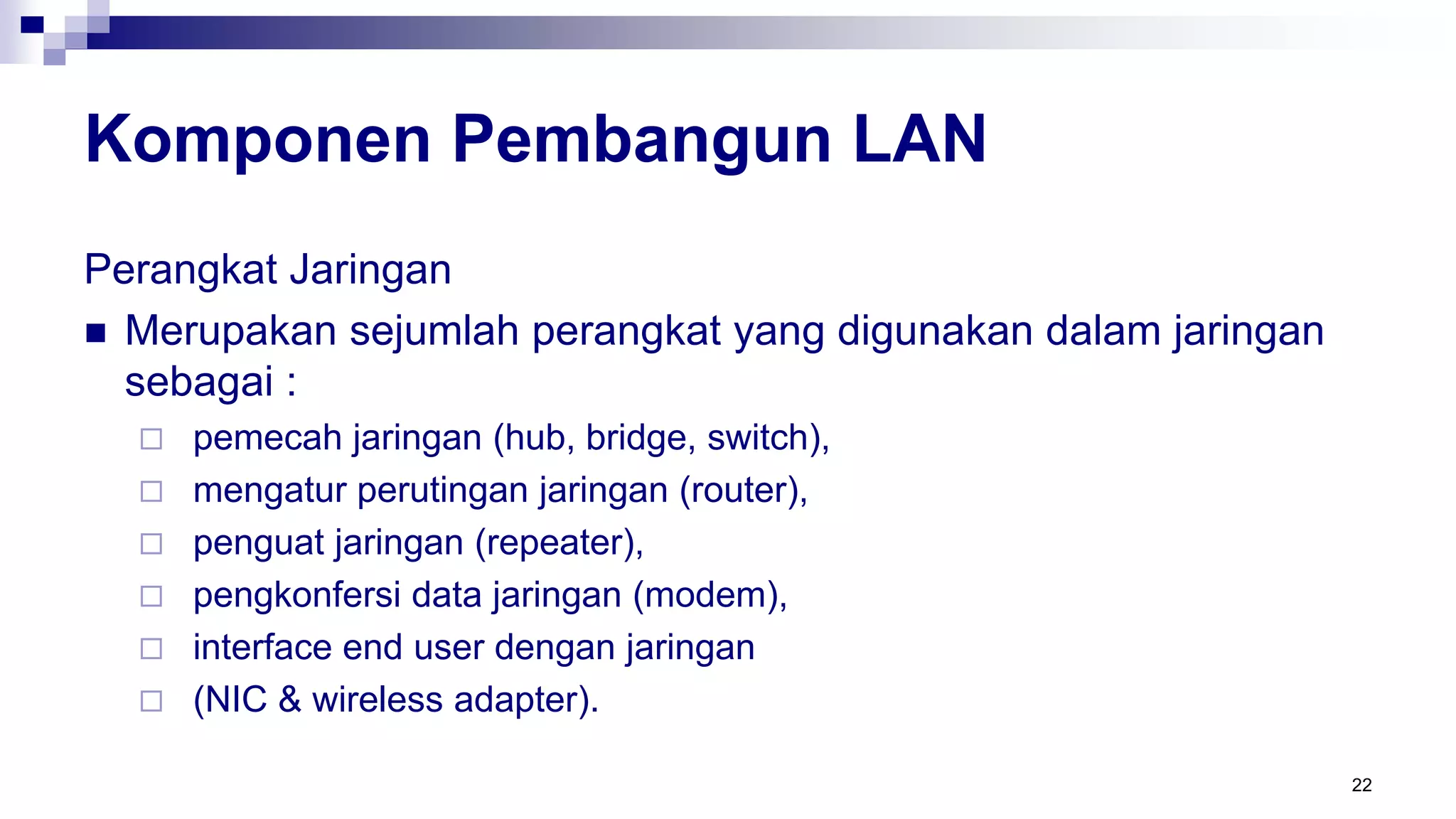 Komponen Pembangun LAN
Perangkat Jaringan
 Merupakan sejumlah perangkat yang digunakan dalam jaringan
sebagai :
 pemecah jaringan (hub, bridge, switch),
 mengatur perutingan jaringan (router),
 penguat jaringan (repeater),
 pengkonfersi data jaringan (modem),
 interface end user dengan jaringan
 (NIC & wireless adapter).
22
 