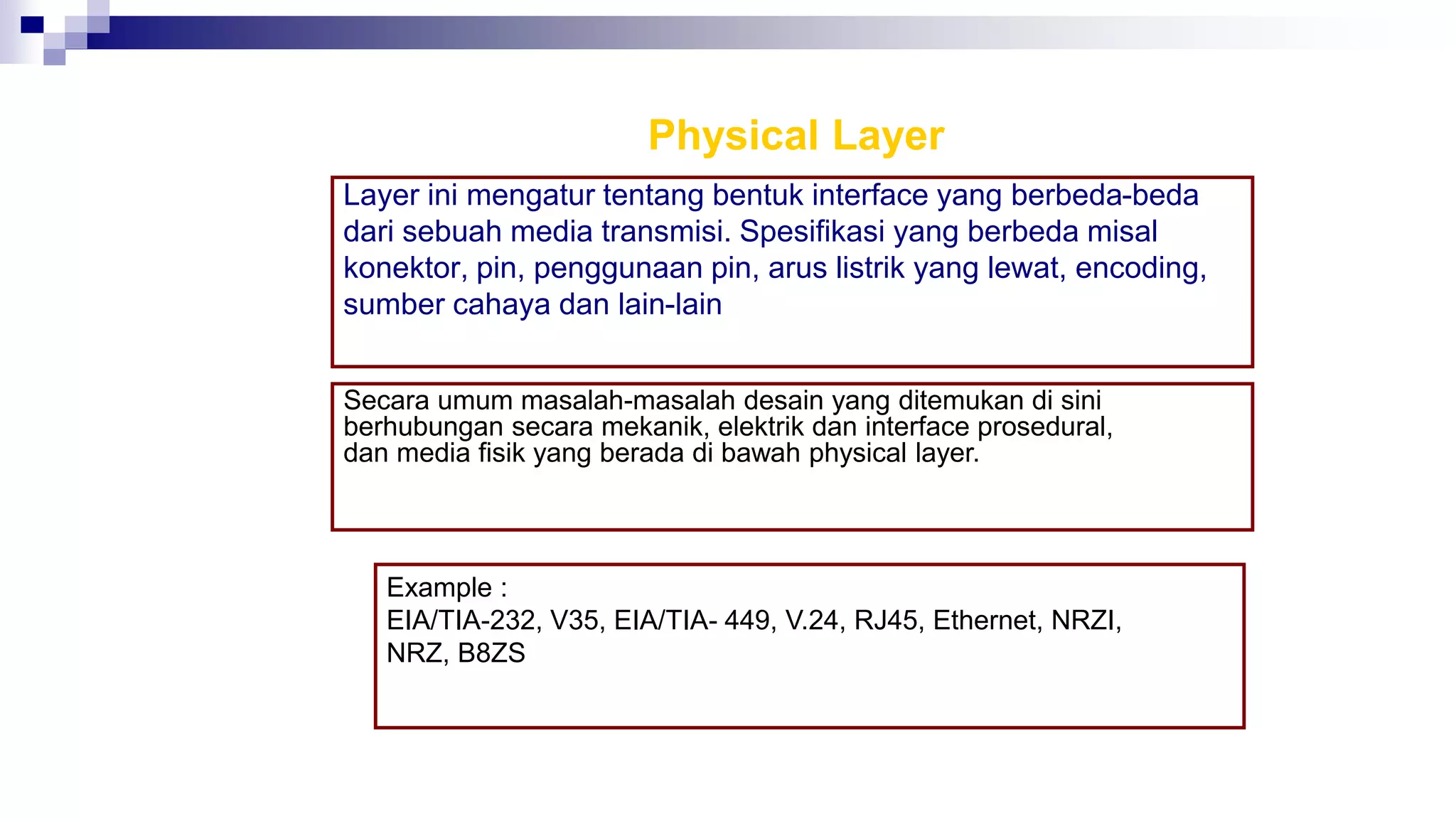 Physical Layer
Layer ini mengatur tentang bentuk interface yang berbeda-beda
dari sebuah media transmisi. Spesifikasi yang berbeda misal
konektor, pin, penggunaan pin, arus listrik yang lewat, encoding,
sumber cahaya dan lain-lain
Secara umum masalah-masalah desain yang ditemukan di sini
berhubungan secara mekanik, elektrik dan interface prosedural,
dan media fisik yang berada di bawah physical layer.
Example :
EIA/TIA-232, V35, EIA/TIA- 449, V.24, RJ45, Ethernet, NRZI,
NRZ, B8ZS
 