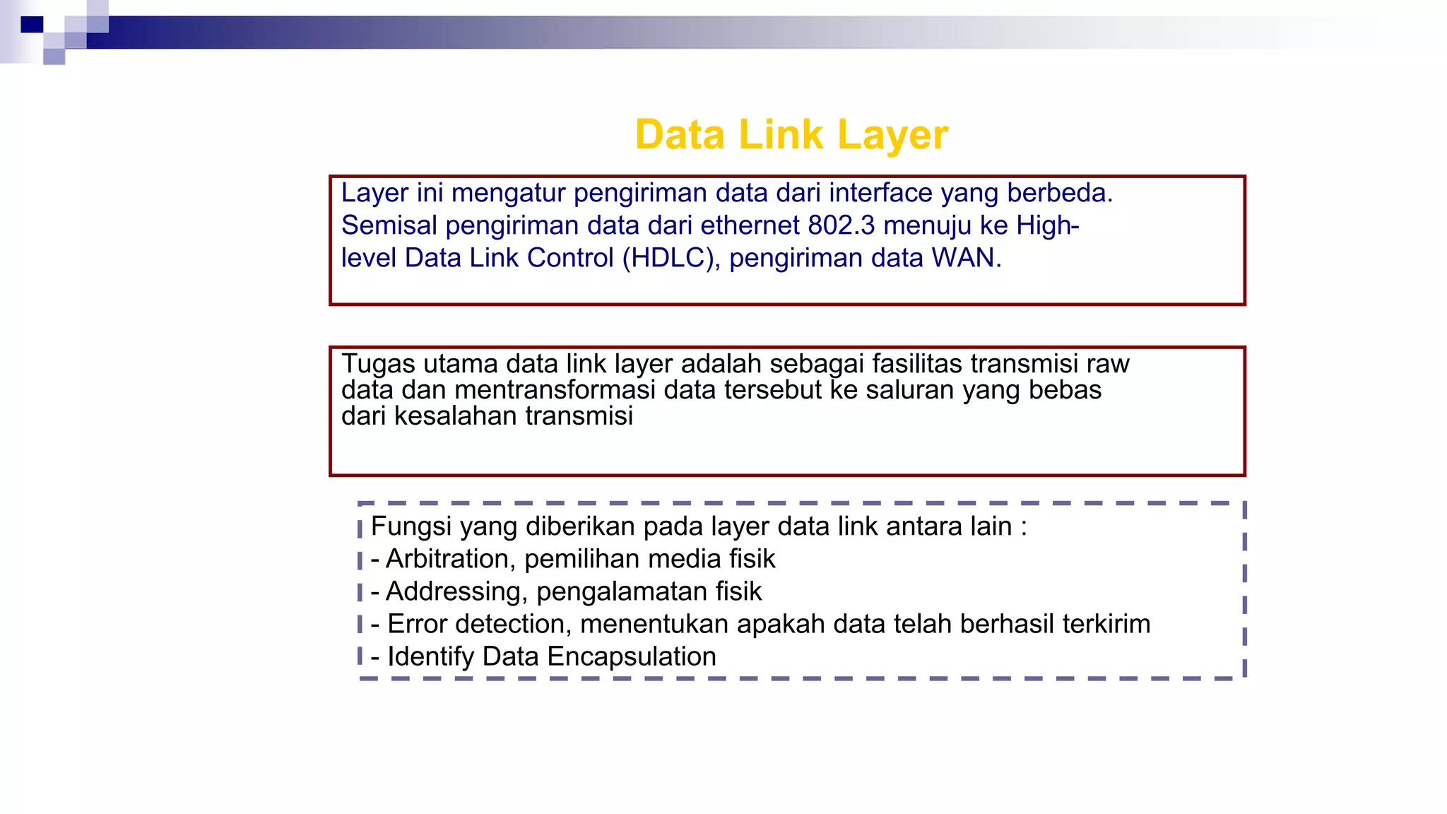 Data Link Layer
Layer ini mengatur pengiriman data dari interface yang berbeda.
Semisal pengiriman data dari ethernet 802.3 menuju ke High-
level Data Link Control (HDLC), pengiriman data WAN.
Tugas utama data link layer adalah sebagai fasilitas transmisi raw
data dan mentransformasi data tersebut ke saluran yang bebas
dari kesalahan transmisi
Fungsi yang diberikan pada layer data link antara lain :
- Arbitration, pemilihan media fisik
- Addressing, pengalamatan fisik
- Error detection, menentukan apakah data telah berhasil terkirim
- Identify Data Encapsulation
 