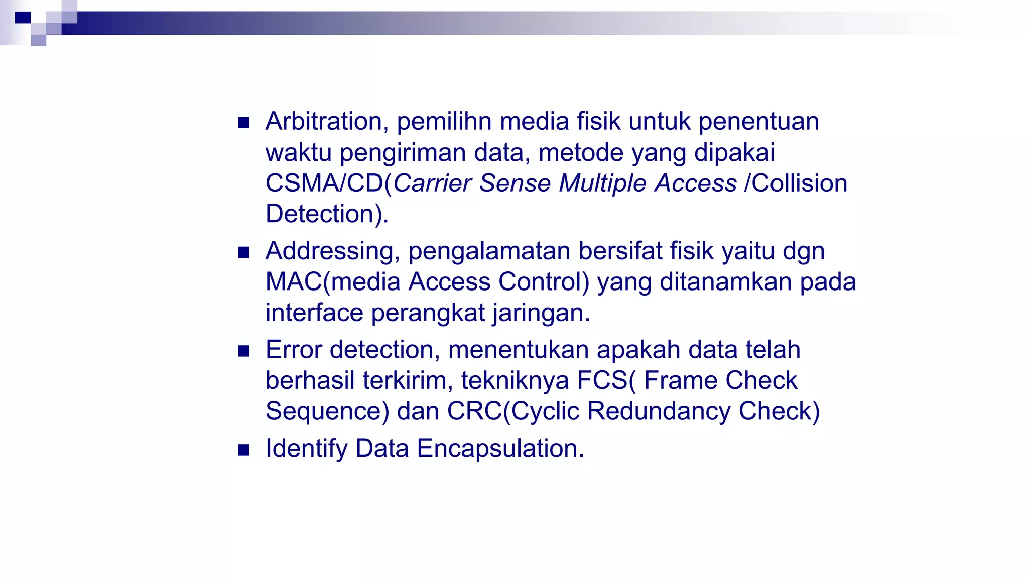  Arbitration, pemilihn media fisik untuk penentuan
waktu pengiriman data, metode yang dipakai
CSMA/CD(Carrier Sense Multiple Access /Collision
Detection).
 Addressing, pengalamatan bersifat fisik yaitu dgn
MAC(media Access Control) yang ditanamkan pada
interface perangkat jaringan.
 Error detection, menentukan apakah data telah
berhasil terkirim, tekniknya FCS( Frame Check
Sequence) dan CRC(Cyclic Redundancy Check)
 Identify Data Encapsulation.
 
