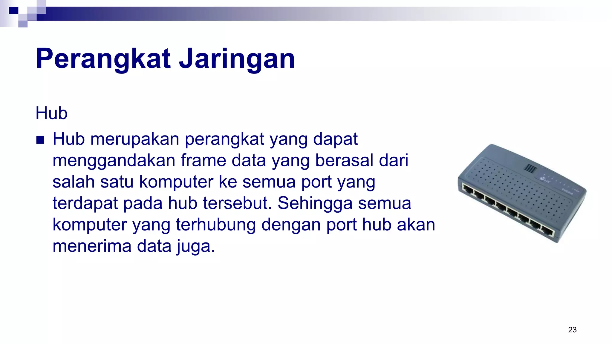 Perangkat Jaringan
Hub
 Hub merupakan perangkat yang dapat
menggandakan frame data yang berasal dari
salah satu komputer ke semua port yang
terdapat pada hub tersebut. Sehingga semua
komputer yang terhubung dengan port hub akan
menerima data juga.
23
 
