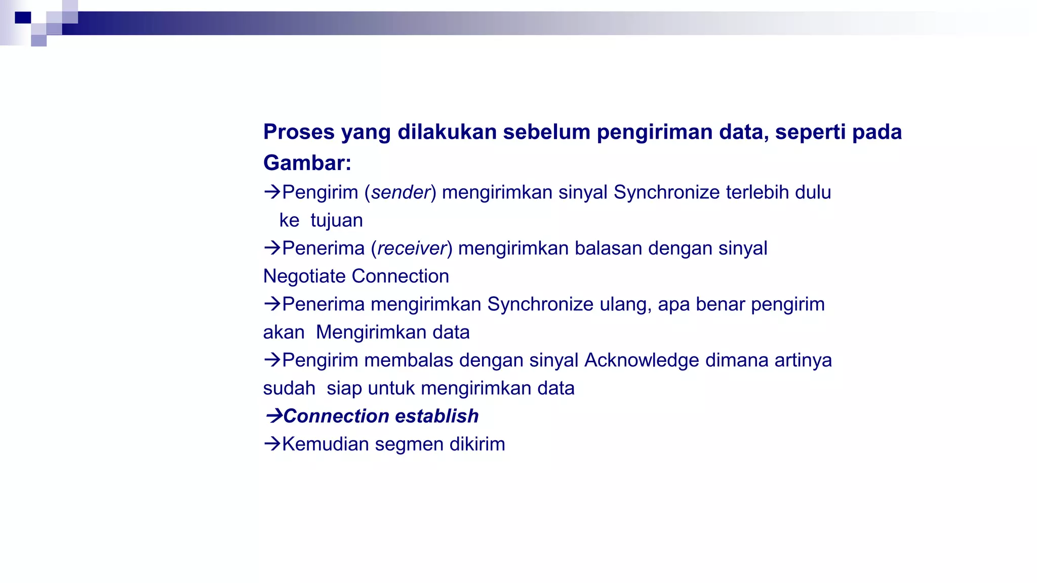 Proses yang dilakukan sebelum pengiriman data, seperti pada
Gambar:
Pengirim (sender) mengirimkan sinyal Synchronize terlebih dulu
ke tujuan
Penerima (receiver) mengirimkan balasan dengan sinyal
Negotiate Connection
Penerima mengirimkan Synchronize ulang, apa benar pengirim
akan Mengirimkan data
Pengirim membalas dengan sinyal Acknowledge dimana artinya
sudah siap untuk mengirimkan data
Connection establish
Kemudian segmen dikirim
 