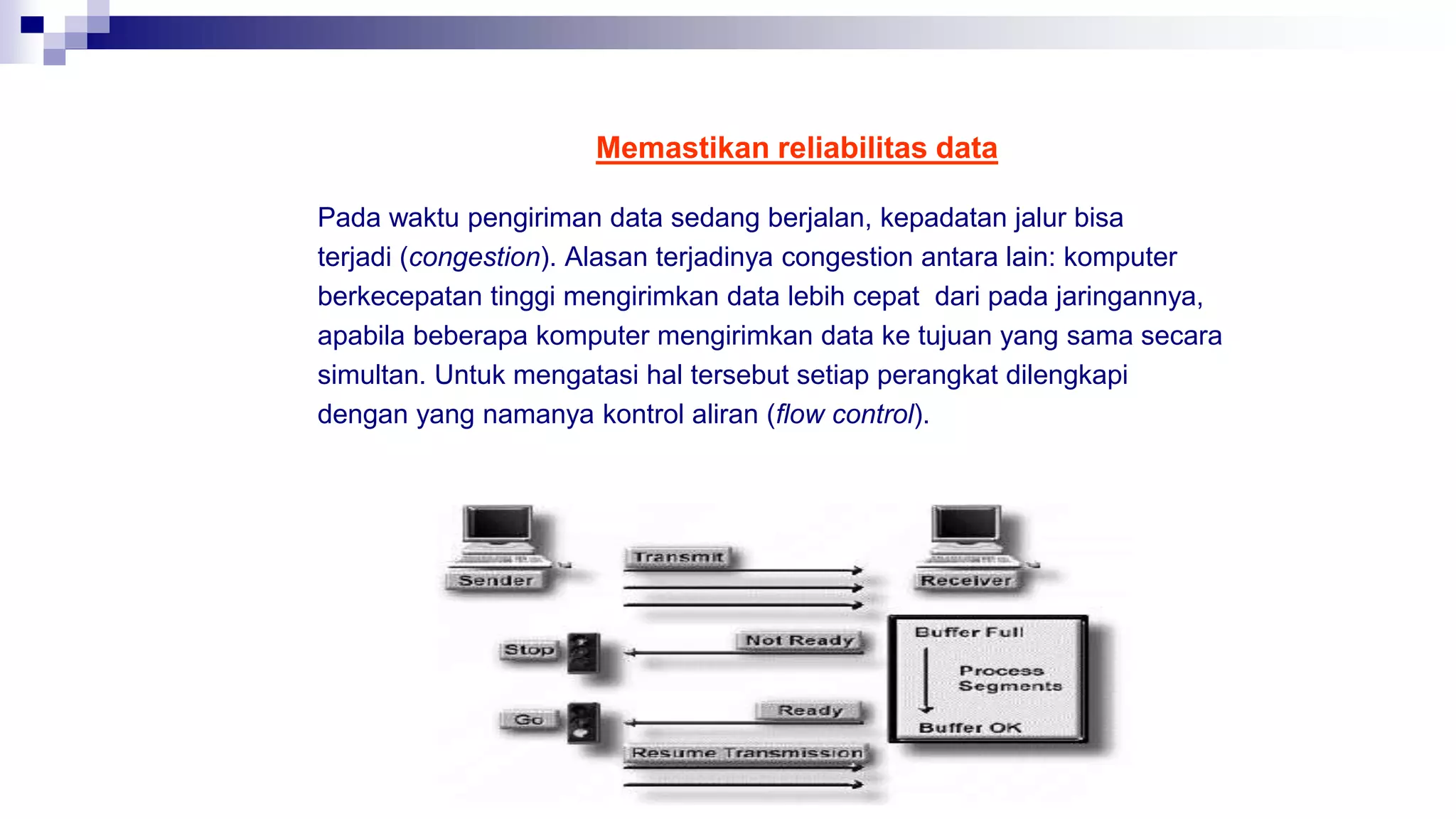 Memastikan reliabilitas data
Pada waktu pengiriman data sedang berjalan, kepadatan jalur bisa
terjadi (congestion). Alasan terjadinya congestion antara lain: komputer
berkecepatan tinggi mengirimkan data lebih cepat dari pada jaringannya,
apabila beberapa komputer mengirimkan data ke tujuan yang sama secara
simultan. Untuk mengatasi hal tersebut setiap perangkat dilengkapi
dengan yang namanya kontrol aliran (flow control).
 
