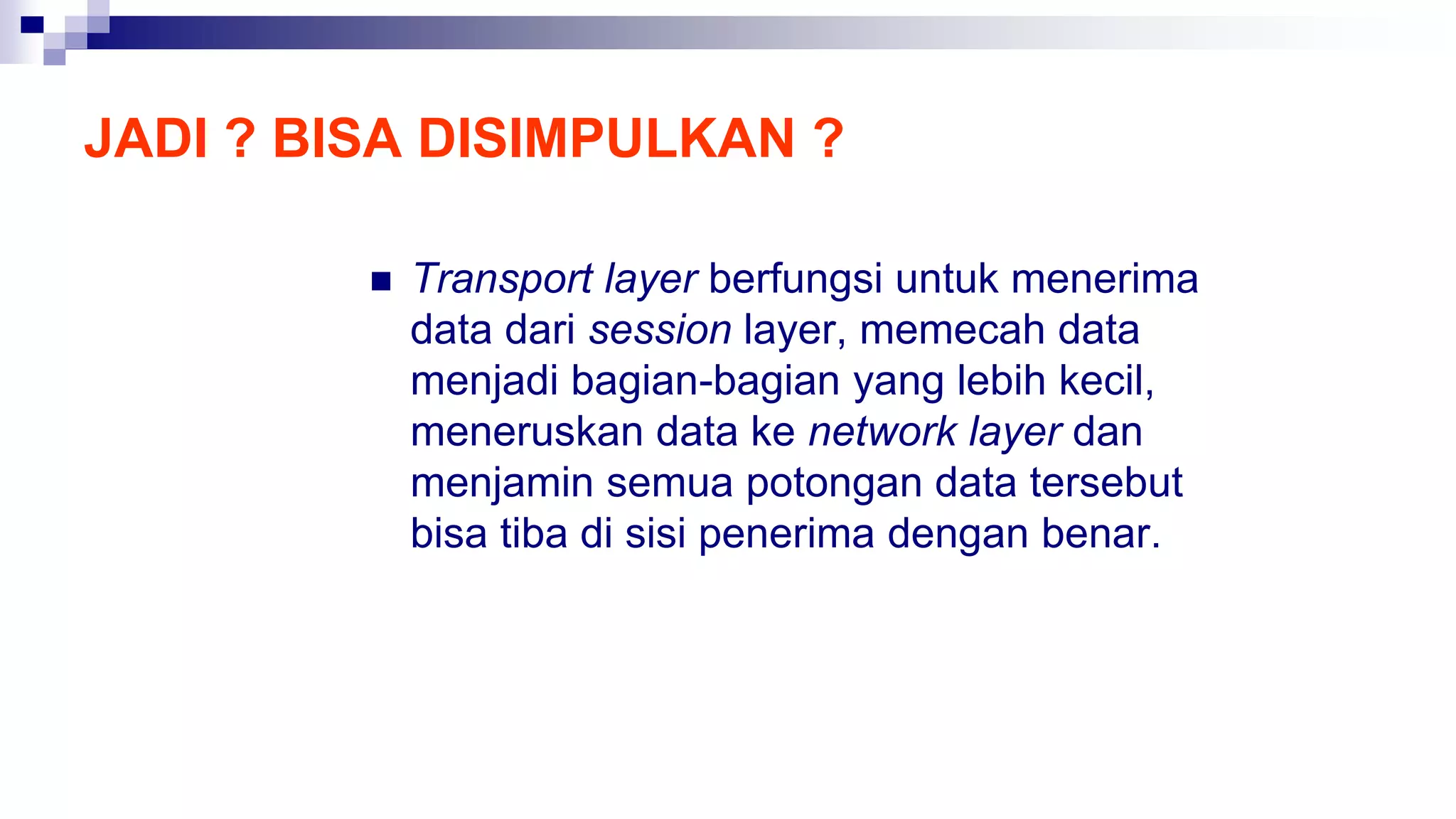 JADI ? BISA DISIMPULKAN ?
 Transport layer berfungsi untuk menerima
data dari session layer, memecah data
menjadi bagian-bagian yang lebih kecil,
meneruskan data ke network layer dan
menjamin semua potongan data tersebut
bisa tiba di sisi penerima dengan benar.
 