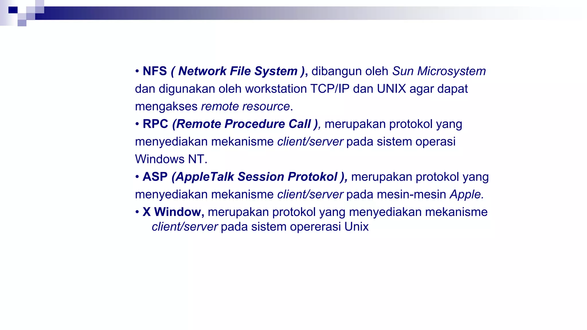 • NFS ( Network File System ), dibangun oleh Sun Microsystem
dan digunakan oleh workstation TCP/IP dan UNIX agar dapat
mengakses remote resource.
• RPC (Remote Procedure Call ), merupakan protokol yang
menyediakan mekanisme client/server pada sistem operasi
Windows NT.
• ASP (AppleTalk Session Protokol ), merupakan protokol yang
menyediakan mekanisme client/server pada mesin-mesin Apple.
• X Window, merupakan protokol yang menyediakan mekanisme
client/server pada sistem opererasi Unix
 