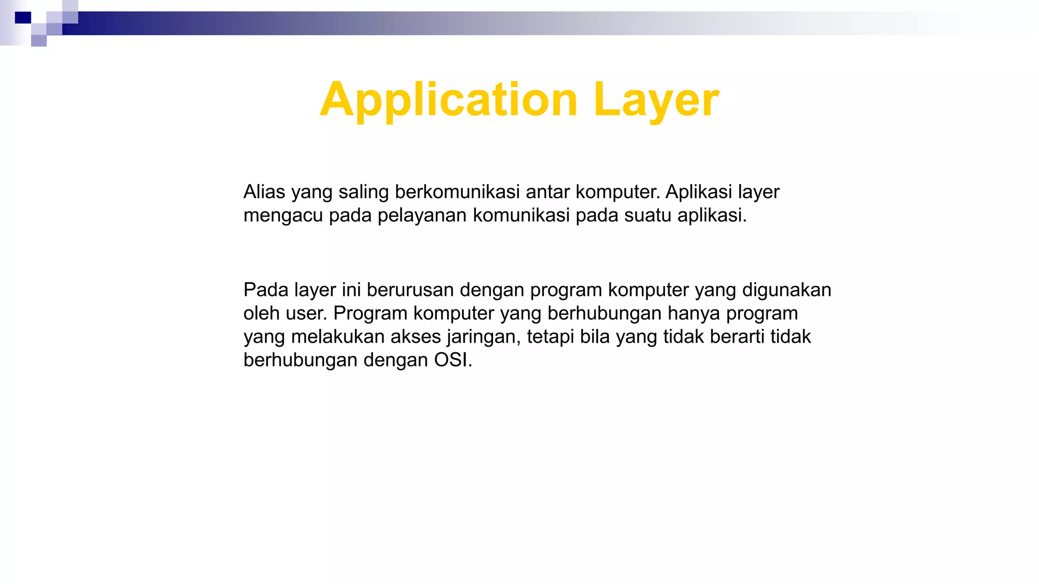 Application Layer
Alias yang saling berkomunikasi antar komputer. Aplikasi layer
mengacu pada pelayanan komunikasi pada suatu aplikasi.
Pada layer ini berurusan dengan program komputer yang digunakan
oleh user. Program komputer yang berhubungan hanya program
yang melakukan akses jaringan, tetapi bila yang tidak berarti tidak
berhubungan dengan OSI.
 