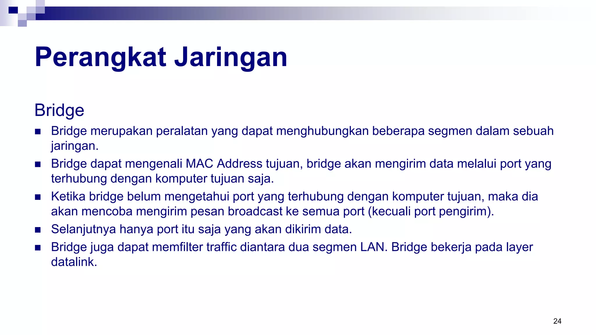 Perangkat Jaringan
Bridge
 Bridge merupakan peralatan yang dapat menghubungkan beberapa segmen dalam sebuah
jaringan.
 Bridge dapat mengenali MAC Address tujuan, bridge akan mengirim data melalui port yang
terhubung dengan komputer tujuan saja.
 Ketika bridge belum mengetahui port yang terhubung dengan komputer tujuan, maka dia
akan mencoba mengirim pesan broadcast ke semua port (kecuali port pengirim).
 Selanjutnya hanya port itu saja yang akan dikirim data.
 Bridge juga dapat memfilter traffic diantara dua segmen LAN. Bridge bekerja pada layer
datalink.
24
 