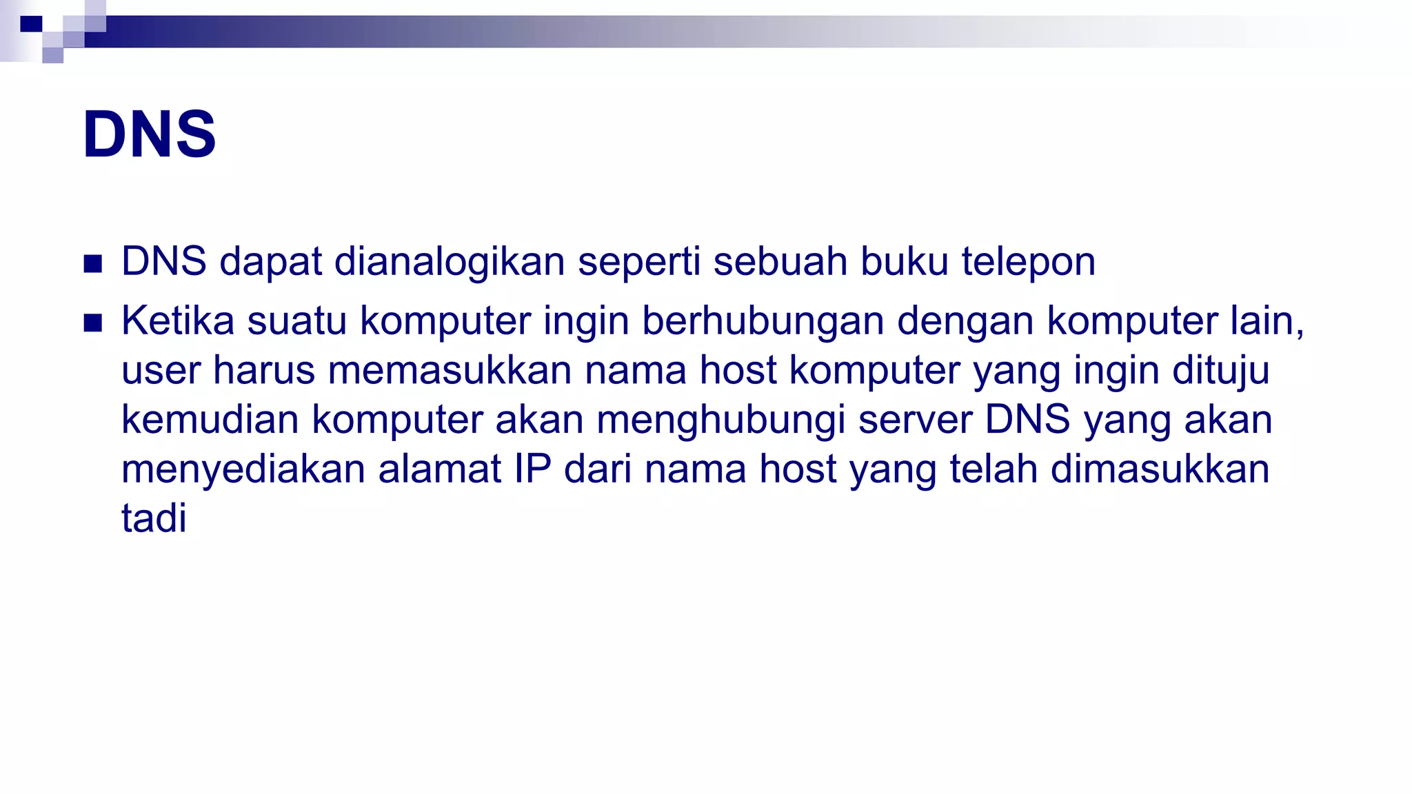 DNS
 DNS dapat dianalogikan seperti sebuah buku telepon
 Ketika suatu komputer ingin berhubungan dengan komputer lain,
user harus memasukkan nama host komputer yang ingin dituju
kemudian komputer akan menghubungi server DNS yang akan
menyediakan alamat IP dari nama host yang telah dimasukkan
tadi
 