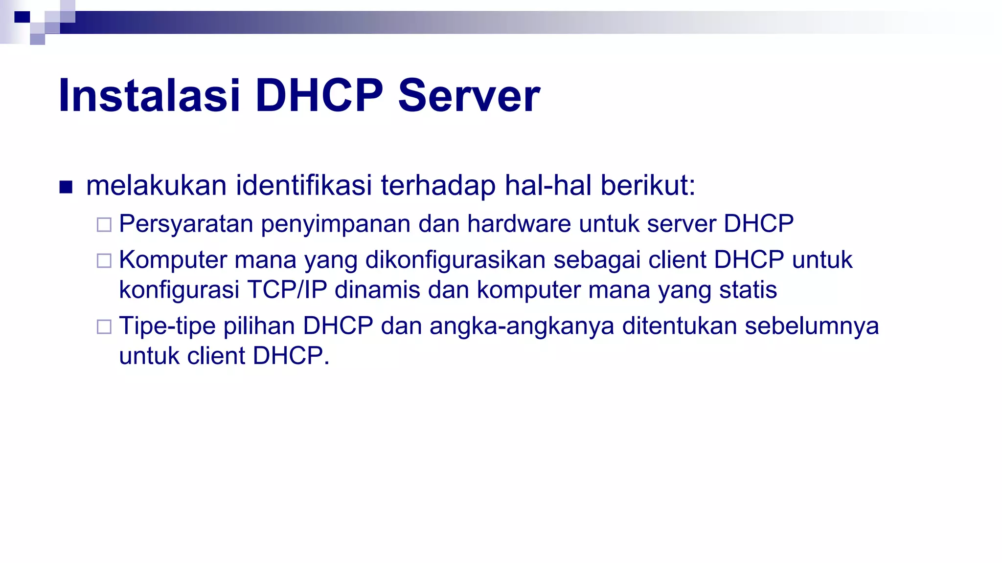 Instalasi DHCP Server
 melakukan identifikasi terhadap hal-hal berikut:
 Persyaratan penyimpanan dan hardware untuk server DHCP
 Komputer mana yang dikonfigurasikan sebagai client DHCP untuk
konfigurasi TCP/IP dinamis dan komputer mana yang statis
 Tipe-tipe pilihan DHCP dan angka-angkanya ditentukan sebelumnya
untuk client DHCP.
 