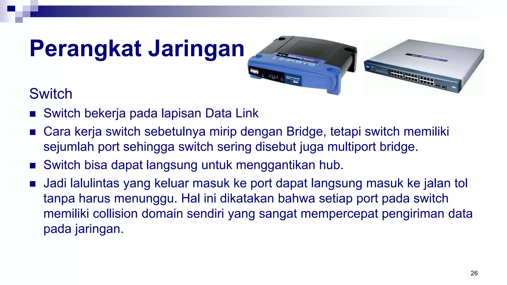 Perangkat Jaringan
Switch
 Switch bekerja pada lapisan Data Link
 Cara kerja switch sebetulnya mirip dengan Bridge, tetapi switch memiliki
sejumlah port sehingga switch sering disebut juga multiport bridge.
 Switch bisa dapat langsung untuk menggantikan hub.
 Jadi lalulintas yang keluar masuk ke port dapat langsung masuk ke jalan tol
tanpa harus menunggu. Hal ini dikatakan bahwa setiap port pada switch
memiliki collision domain sendiri yang sangat mempercepat pengiriman data
pada jaringan.
26
 