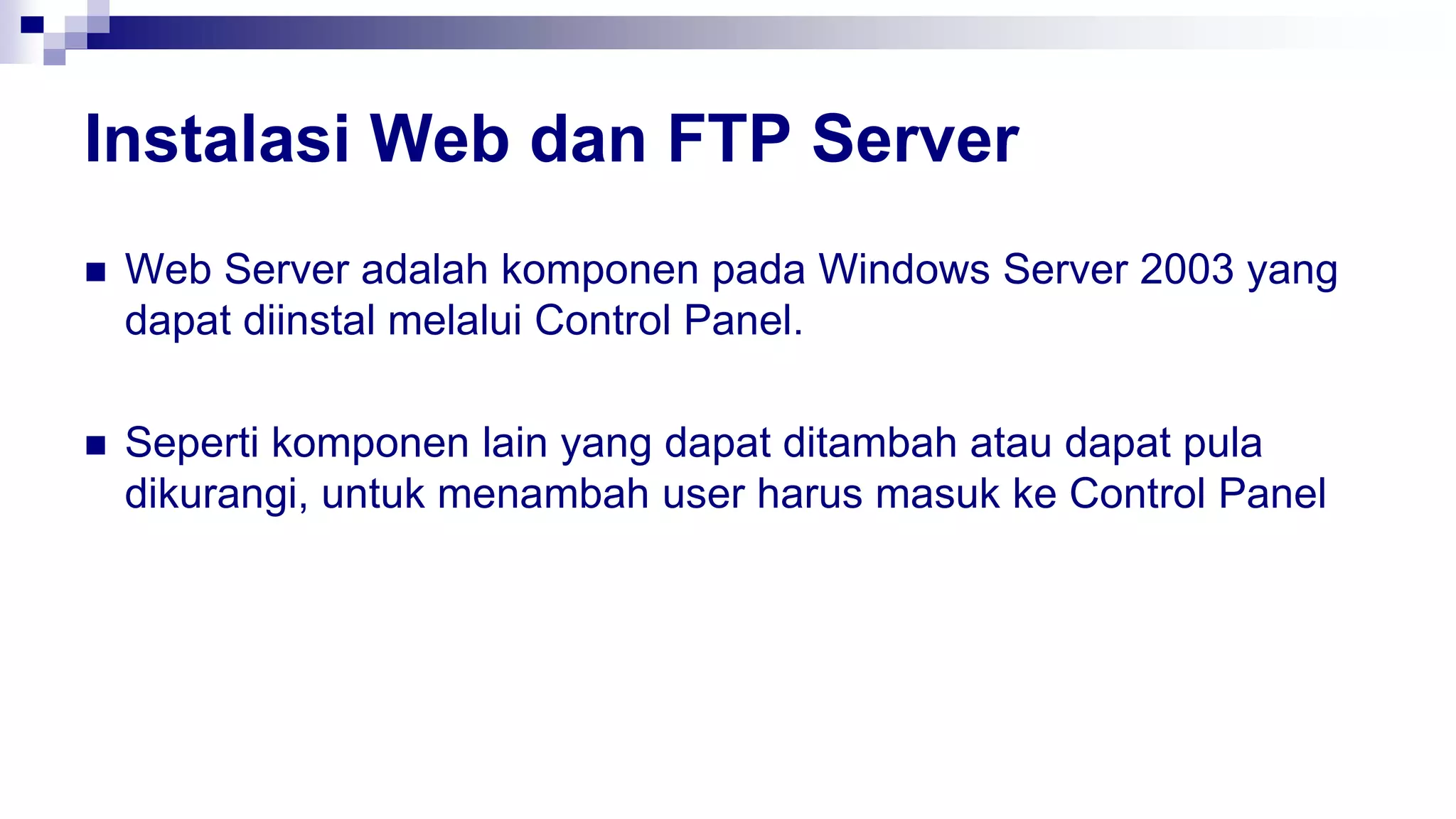 Instalasi Web dan FTP Server
 Web Server adalah komponen pada Windows Server 2003 yang
dapat diinstal melalui Control Panel.
 Seperti komponen lain yang dapat ditambah atau dapat pula
dikurangi, untuk menambah user harus masuk ke Control Panel
 