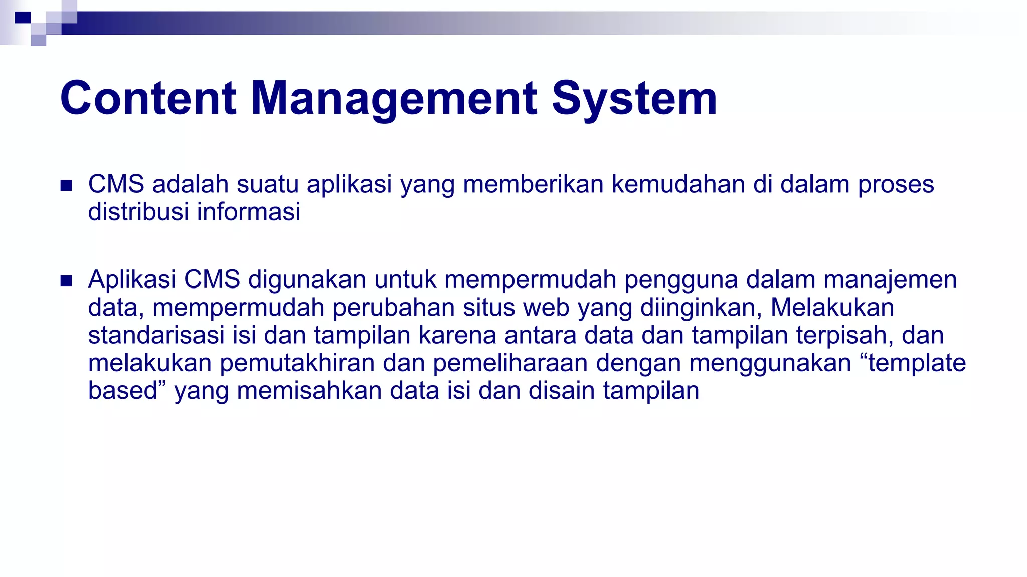 Content Management System
 CMS adalah suatu aplikasi yang memberikan kemudahan di dalam proses
distribusi informasi
 Aplikasi CMS digunakan untuk mempermudah pengguna dalam manajemen
data, mempermudah perubahan situs web yang diinginkan, Melakukan
standarisasi isi dan tampilan karena antara data dan tampilan terpisah, dan
melakukan pemutakhiran dan pemeliharaan dengan menggunakan “template
based” yang memisahkan data isi dan disain tampilan
 