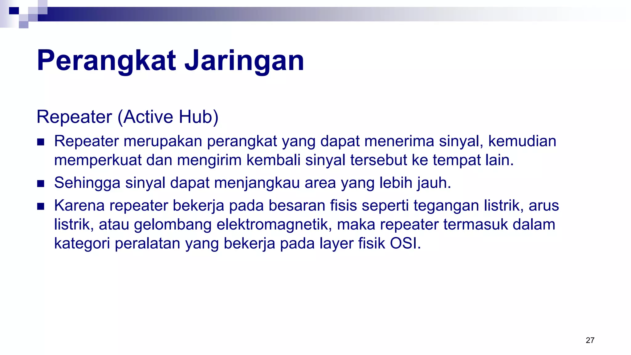 Perangkat Jaringan
Repeater (Active Hub)
 Repeater merupakan perangkat yang dapat menerima sinyal, kemudian
memperkuat dan mengirim kembali sinyal tersebut ke tempat lain.
 Sehingga sinyal dapat menjangkau area yang lebih jauh.
 Karena repeater bekerja pada besaran fisis seperti tegangan listrik, arus
listrik, atau gelombang elektromagnetik, maka repeater termasuk dalam
kategori peralatan yang bekerja pada layer fisik OSI.
27
 
