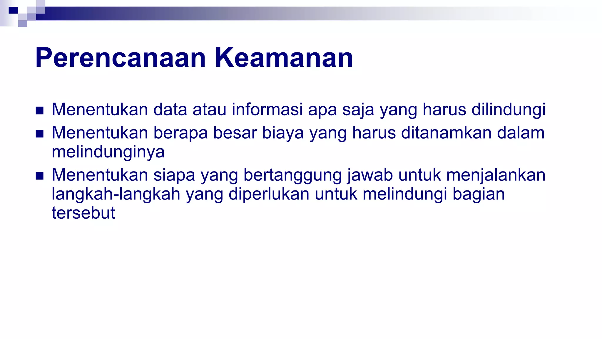 Perencanaan Keamanan
 Menentukan data atau informasi apa saja yang harus dilindungi
 Menentukan berapa besar biaya yang harus ditanamkan dalam
melindunginya
 Menentukan siapa yang bertanggung jawab untuk menjalankan
langkah-langkah yang diperlukan untuk melindungi bagian
tersebut
 
