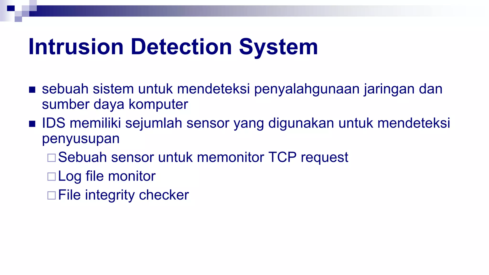 Intrusion Detection System
 sebuah sistem untuk mendeteksi penyalahgunaan jaringan dan
sumber daya komputer
 IDS memiliki sejumlah sensor yang digunakan untuk mendeteksi
penyusupan
Sebuah sensor untuk memonitor TCP request
Log file monitor
File integrity checker
 