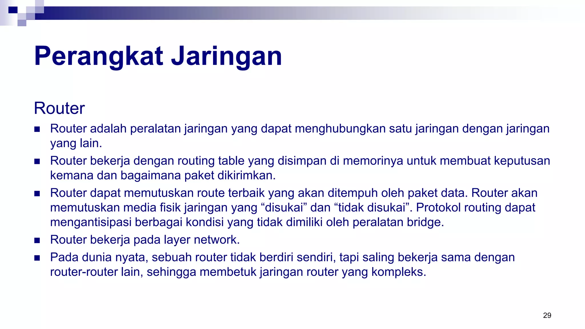 Perangkat Jaringan
Router
 Router adalah peralatan jaringan yang dapat menghubungkan satu jaringan dengan jaringan
yang lain.
 Router bekerja dengan routing table yang disimpan di memorinya untuk membuat keputusan
kemana dan bagaimana paket dikirimkan.
 Router dapat memutuskan route terbaik yang akan ditempuh oleh paket data. Router akan
memutuskan media fisik jaringan yang “disukai” dan “tidak disukai”. Protokol routing dapat
mengantisipasi berbagai kondisi yang tidak dimiliki oleh peralatan bridge.
 Router bekerja pada layer network.
 Pada dunia nyata, sebuah router tidak berdiri sendiri, tapi saling bekerja sama dengan
router-router lain, sehingga membetuk jaringan router yang kompleks.
29
 