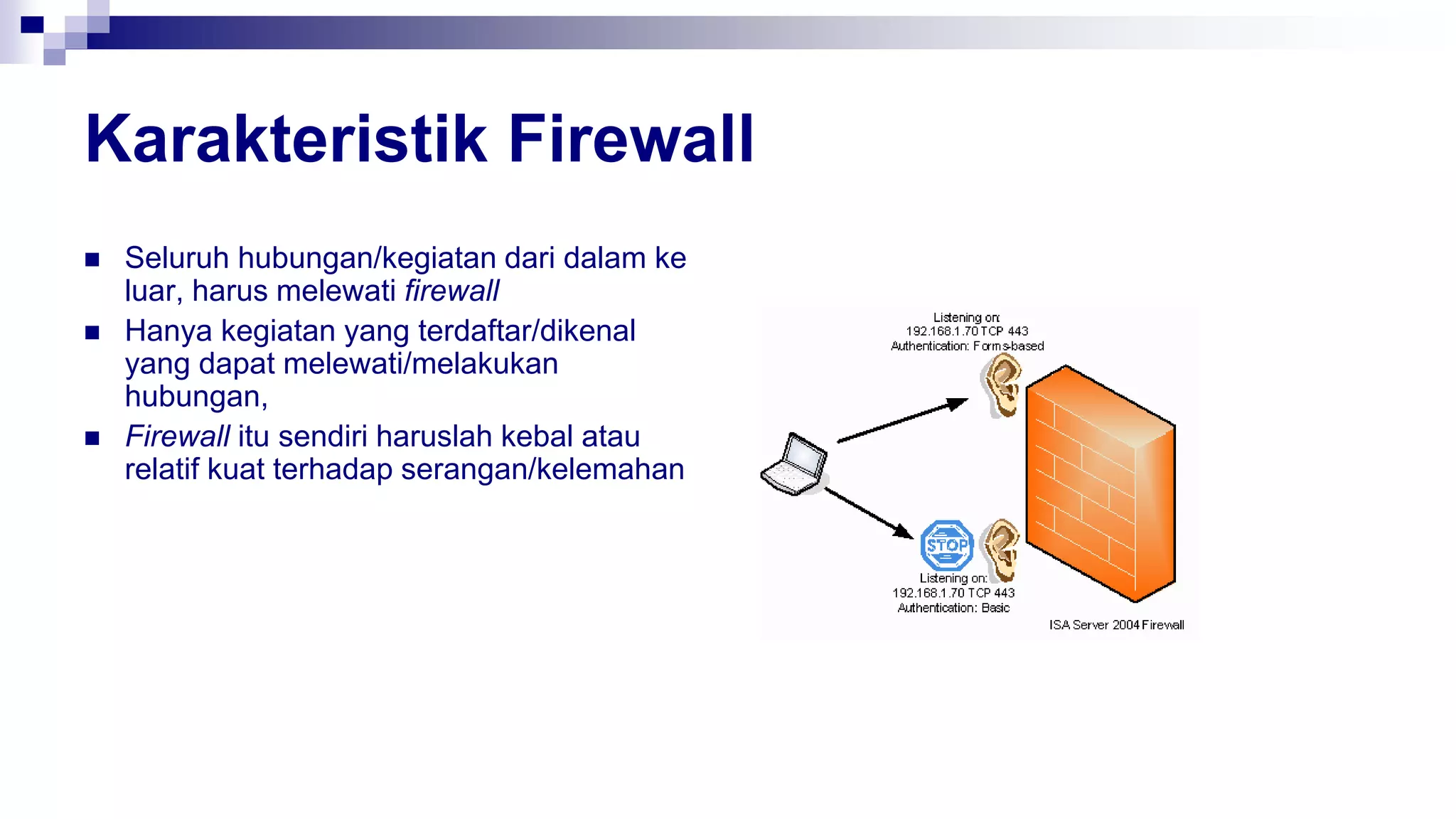 Karakteristik Firewall
 Seluruh hubungan/kegiatan dari dalam ke
luar, harus melewati firewall
 Hanya kegiatan yang terdaftar/dikenal
yang dapat melewati/melakukan
hubungan,
 Firewall itu sendiri haruslah kebal atau
relatif kuat terhadap serangan/kelemahan
 