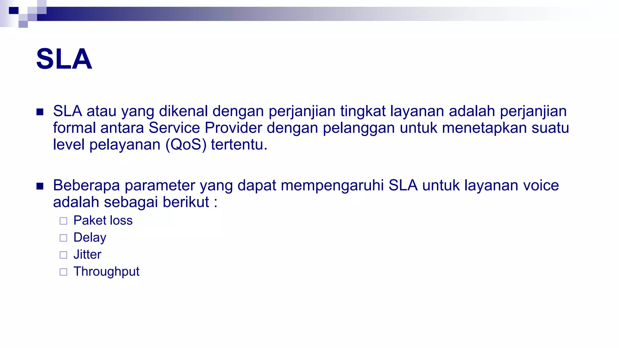 SLA
 SLA atau yang dikenal dengan perjanjian tingkat layanan adalah perjanjian
formal antara Service Provider dengan pelanggan untuk menetapkan suatu
level pelayanan (QoS) tertentu.
 Beberapa parameter yang dapat mempengaruhi SLA untuk layanan voice
adalah sebagai berikut :
 Paket loss
 Delay
 Jitter
 Throughput
 