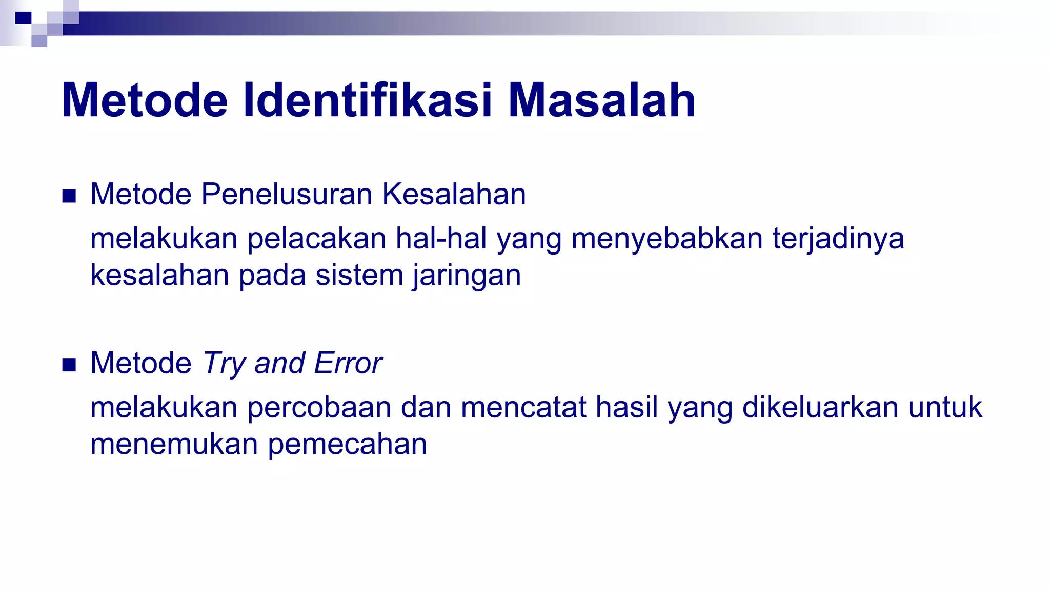 Metode Identifikasi Masalah
 Metode Penelusuran Kesalahan
melakukan pelacakan hal-hal yang menyebabkan terjadinya
kesalahan pada sistem jaringan
 Metode Try and Error
melakukan percobaan dan mencatat hasil yang dikeluarkan untuk
menemukan pemecahan
 
