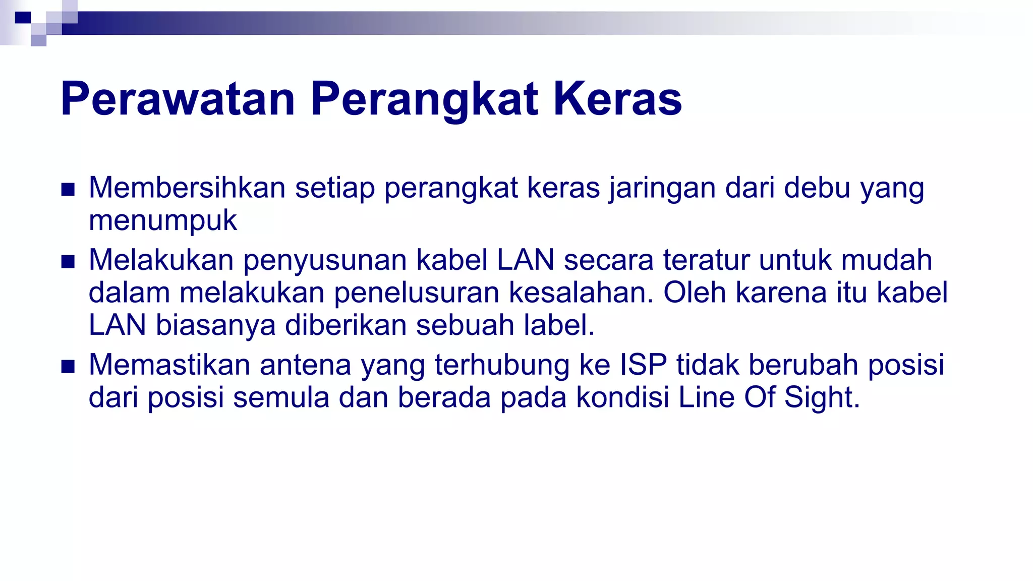 Perawatan Perangkat Keras
 Membersihkan setiap perangkat keras jaringan dari debu yang
menumpuk
 Melakukan penyusunan kabel LAN secara teratur untuk mudah
dalam melakukan penelusuran kesalahan. Oleh karena itu kabel
LAN biasanya diberikan sebuah label.
 Memastikan antena yang terhubung ke ISP tidak berubah posisi
dari posisi semula dan berada pada kondisi Line Of Sight.
 