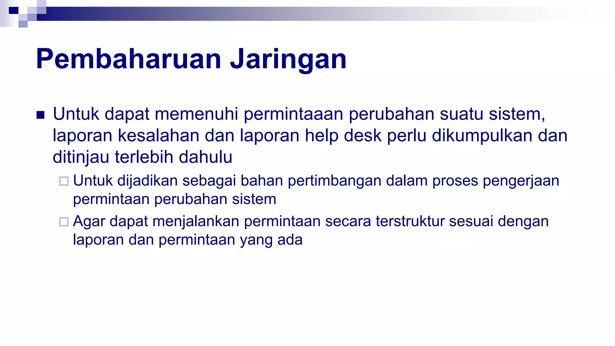 Pembaharuan Jaringan
 Untuk dapat memenuhi permintaaan perubahan suatu sistem,
laporan kesalahan dan laporan help desk perlu dikumpulkan dan
ditinjau terlebih dahulu
 Untuk dijadikan sebagai bahan pertimbangan dalam proses pengerjaan
permintaan perubahan sistem
 Agar dapat menjalankan permintaan secara terstruktur sesuai dengan
laporan dan permintaan yang ada
 
