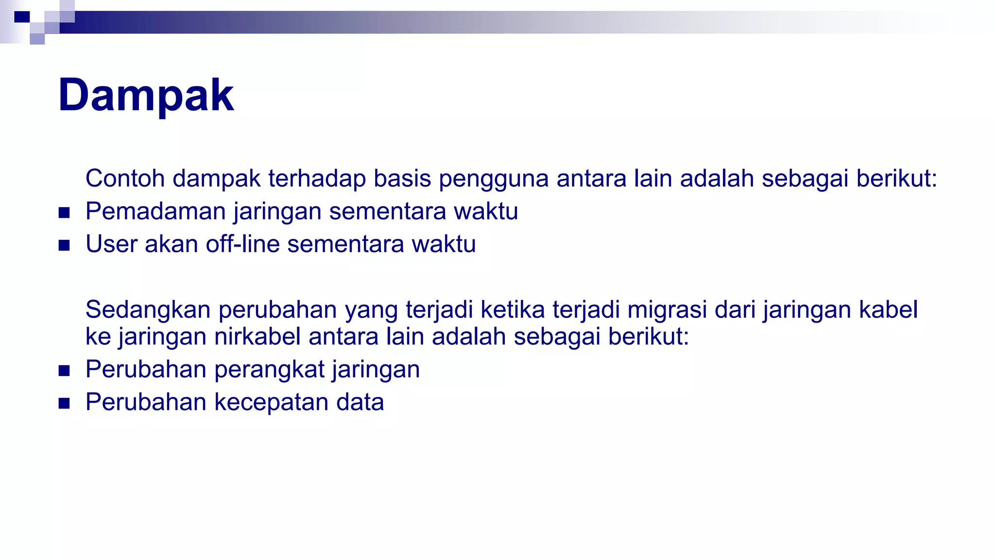 Dampak
Contoh dampak terhadap basis pengguna antara lain adalah sebagai berikut:
 Pemadaman jaringan sementara waktu
 User akan off-line sementara waktu
Sedangkan perubahan yang terjadi ketika terjadi migrasi dari jaringan kabel
ke jaringan nirkabel antara lain adalah sebagai berikut:
 Perubahan perangkat jaringan
 Perubahan kecepatan data
 
