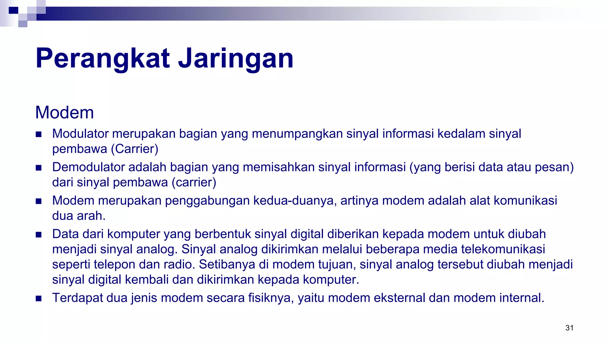 Perangkat Jaringan
Modem
 Modulator merupakan bagian yang menumpangkan sinyal informasi kedalam sinyal
pembawa (Carrier)
 Demodulator adalah bagian yang memisahkan sinyal informasi (yang berisi data atau pesan)
dari sinyal pembawa (carrier)
 Modem merupakan penggabungan kedua-duanya, artinya modem adalah alat komunikasi
dua arah.
 Data dari komputer yang berbentuk sinyal digital diberikan kepada modem untuk diubah
menjadi sinyal analog. Sinyal analog dikirimkan melalui beberapa media telekomunikasi
seperti telepon dan radio. Setibanya di modem tujuan, sinyal analog tersebut diubah menjadi
sinyal digital kembali dan dikirimkan kepada komputer.
 Terdapat dua jenis modem secara fisiknya, yaitu modem eksternal dan modem internal.
31
 