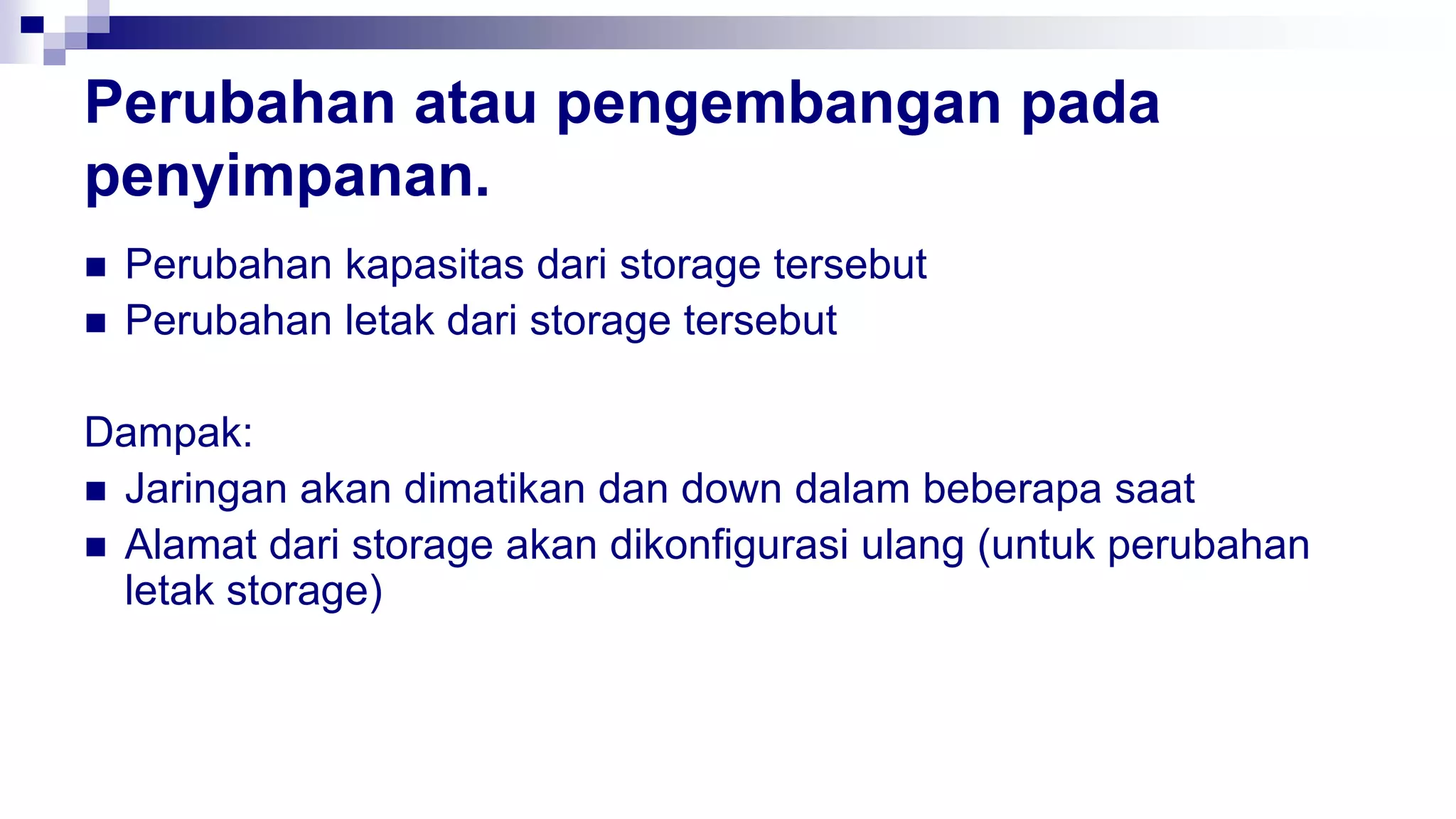 Perubahan atau pengembangan pada
penyimpanan.
 Perubahan kapasitas dari storage tersebut
 Perubahan letak dari storage tersebut
Dampak:
 Jaringan akan dimatikan dan down dalam beberapa saat
 Alamat dari storage akan dikonfigurasi ulang (untuk perubahan
letak storage)
 