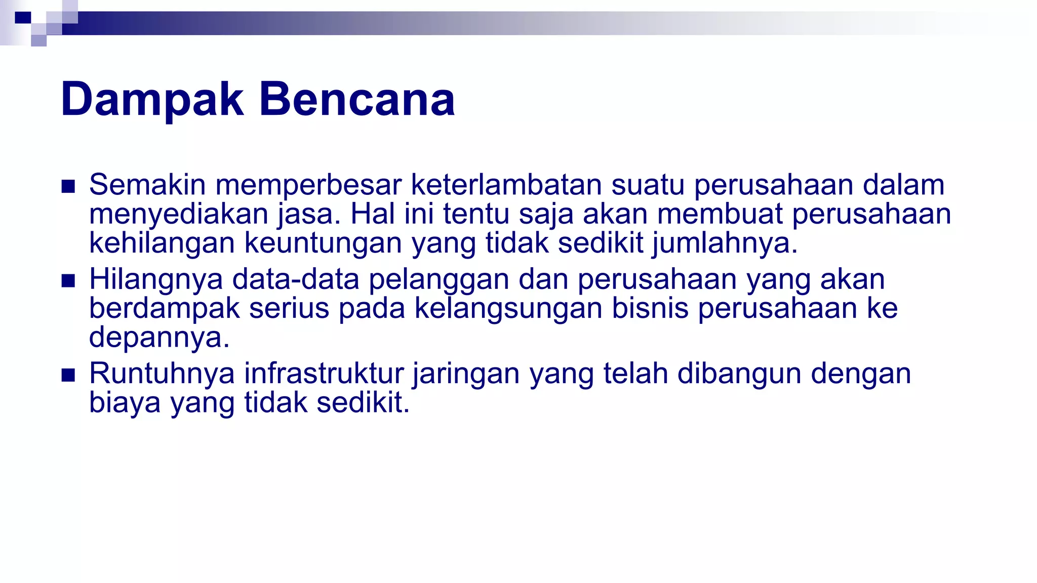 Dampak Bencana
 Semakin memperbesar keterlambatan suatu perusahaan dalam
menyediakan jasa. Hal ini tentu saja akan membuat perusahaan
kehilangan keuntungan yang tidak sedikit jumlahnya.
 Hilangnya data-data pelanggan dan perusahaan yang akan
berdampak serius pada kelangsungan bisnis perusahaan ke
depannya.
 Runtuhnya infrastruktur jaringan yang telah dibangun dengan
biaya yang tidak sedikit.
 