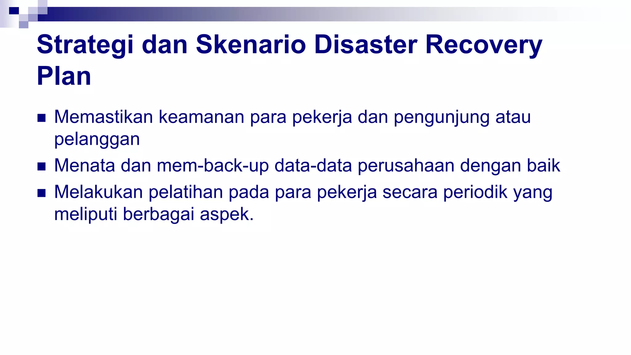 Strategi dan Skenario Disaster Recovery
Plan
 Memastikan keamanan para pekerja dan pengunjung atau
pelanggan
 Menata dan mem-back-up data-data perusahaan dengan baik
 Melakukan pelatihan pada para pekerja secara periodik yang
meliputi berbagai aspek.
 