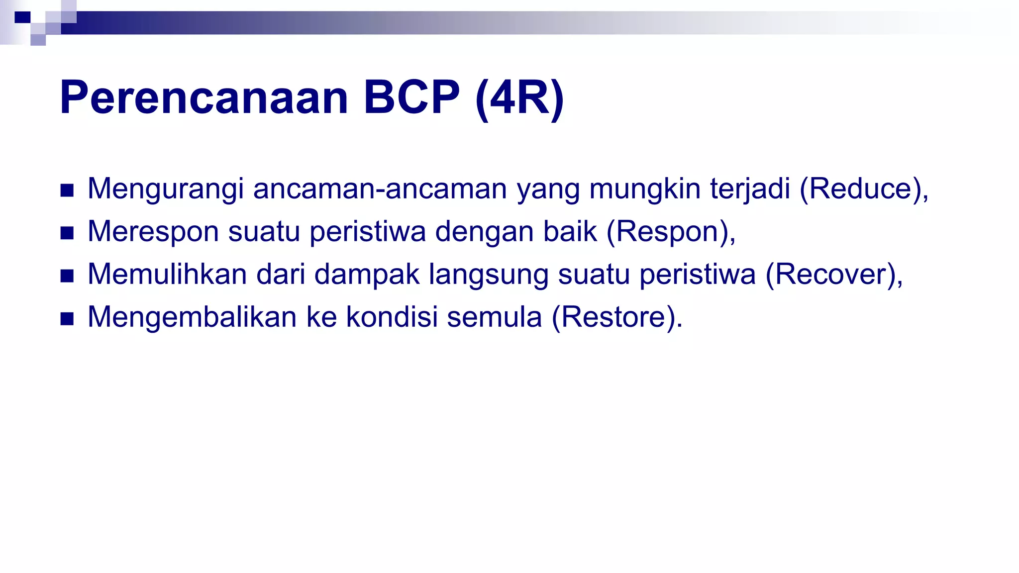 Perencanaan BCP (4R)
 Mengurangi ancaman-ancaman yang mungkin terjadi (Reduce),
 Merespon suatu peristiwa dengan baik (Respon),
 Memulihkan dari dampak langsung suatu peristiwa (Recover),
 Mengembalikan ke kondisi semula (Restore).
 