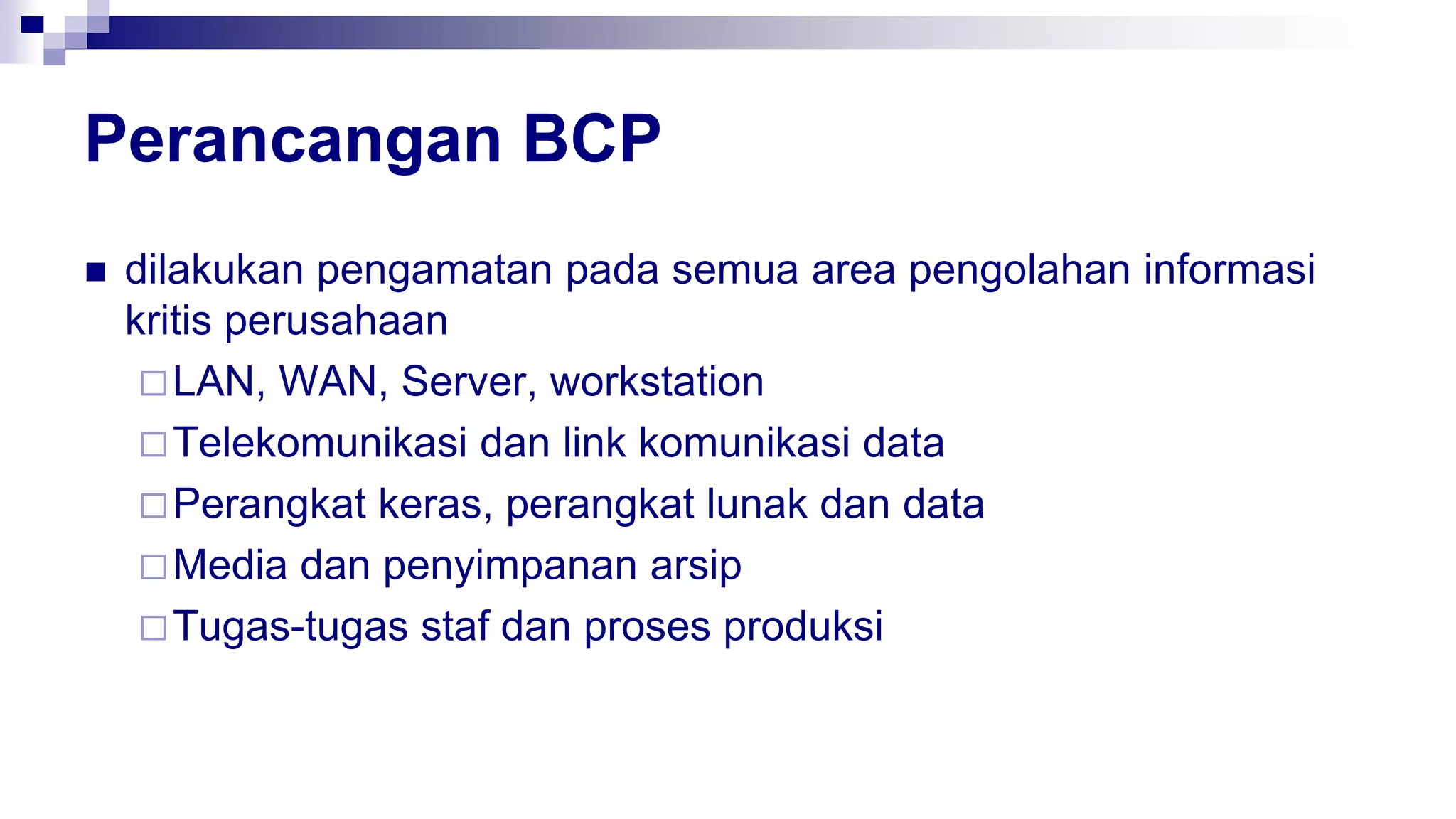 Perancangan BCP
 dilakukan pengamatan pada semua area pengolahan informasi
kritis perusahaan
LAN, WAN, Server, workstation
Telekomunikasi dan link komunikasi data
Perangkat keras, perangkat lunak dan data
Media dan penyimpanan arsip
Tugas-tugas staf dan proses produksi
 