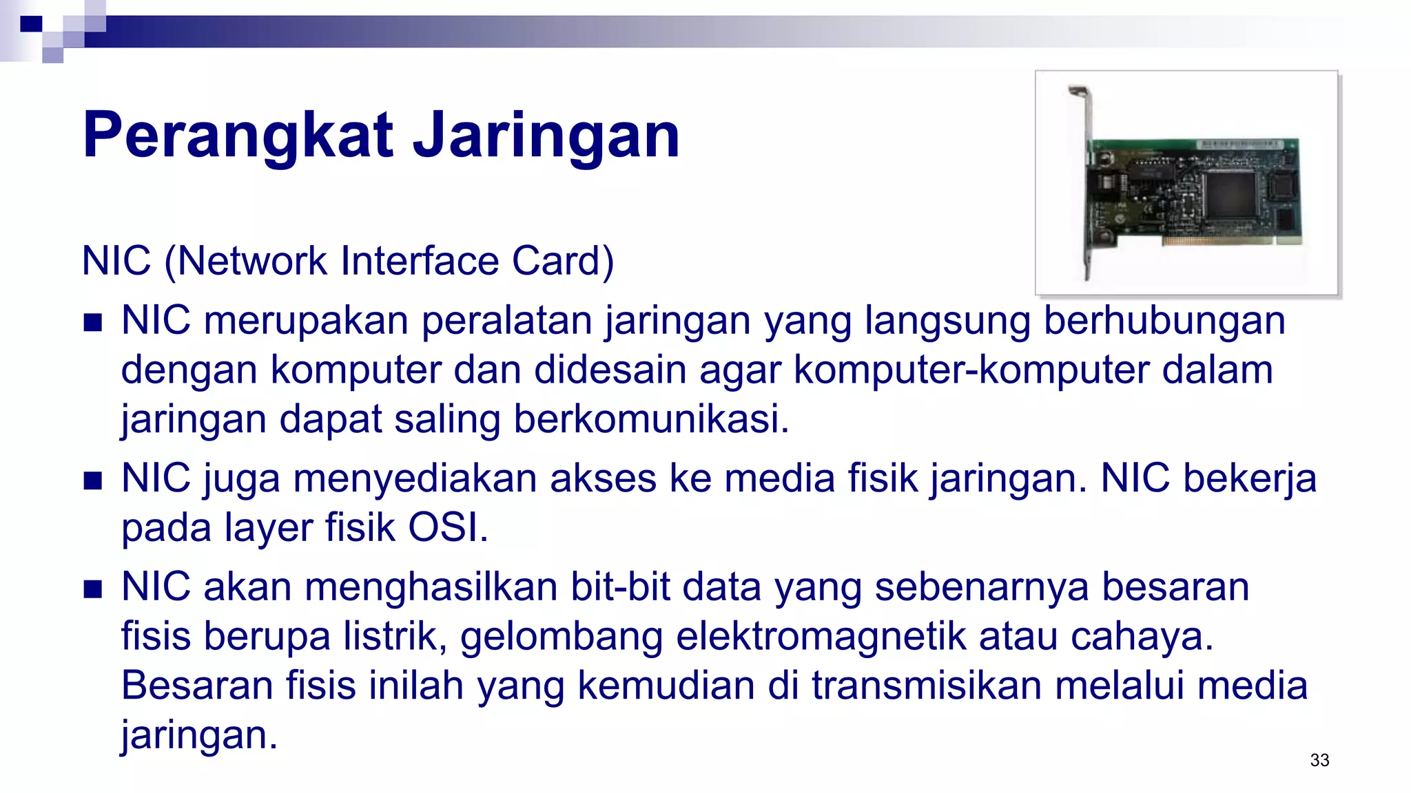 Perangkat Jaringan
NIC (Network Interface Card)
 NIC merupakan peralatan jaringan yang langsung berhubungan
dengan komputer dan didesain agar komputer-komputer dalam
jaringan dapat saling berkomunikasi.
 NIC juga menyediakan akses ke media fisik jaringan. NIC bekerja
pada layer fisik OSI.
 NIC akan menghasilkan bit-bit data yang sebenarnya besaran
fisis berupa listrik, gelombang elektromagnetik atau cahaya.
Besaran fisis inilah yang kemudian di transmisikan melalui media
jaringan. 33
 