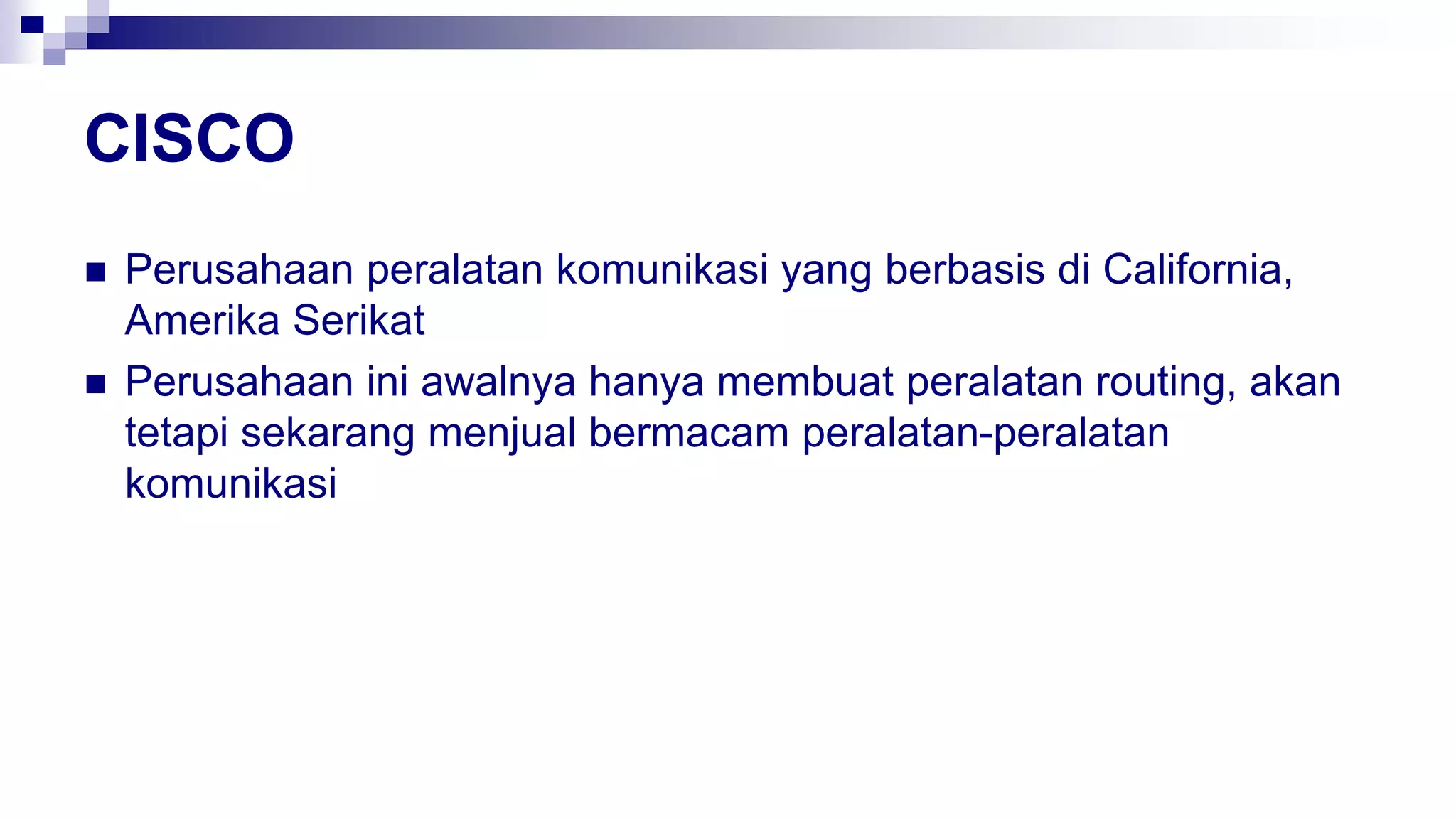 CISCO
 Perusahaan peralatan komunikasi yang berbasis di California,
Amerika Serikat
 Perusahaan ini awalnya hanya membuat peralatan routing, akan
tetapi sekarang menjual bermacam peralatan-peralatan
komunikasi
 