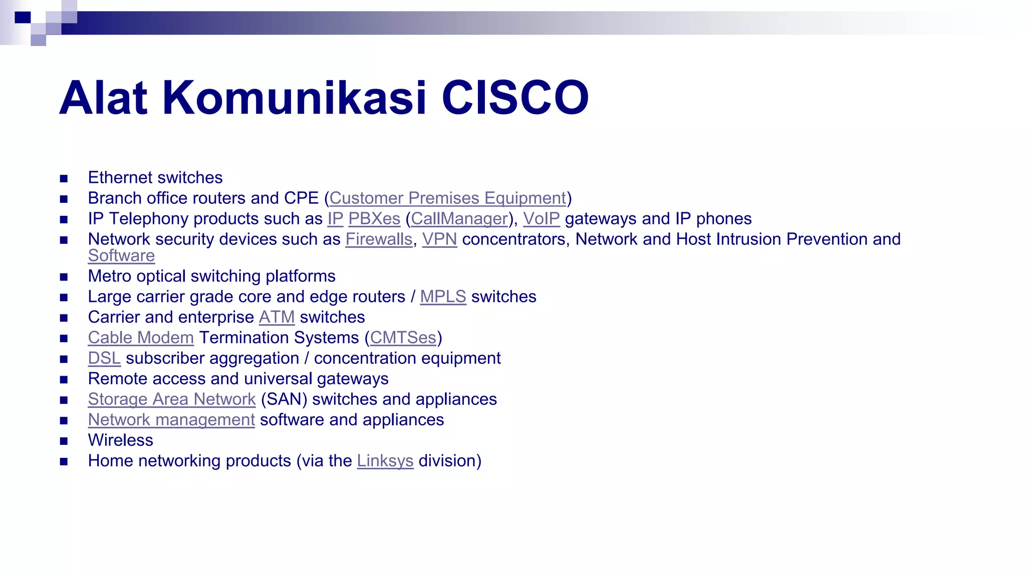 Alat Komunikasi CISCO
 Ethernet switches
 Branch office routers and CPE (Customer Premises Equipment)
 IP Telephony products such as IP PBXes (CallManager), VoIP gateways and IP phones
 Network security devices such as Firewalls, VPN concentrators, Network and Host Intrusion Prevention and
Software
 Metro optical switching platforms
 Large carrier grade core and edge routers / MPLS switches
 Carrier and enterprise ATM switches
 Cable Modem Termination Systems (CMTSes)
 DSL subscriber aggregation / concentration equipment
 Remote access and universal gateways
 Storage Area Network (SAN) switches and appliances
 Network management software and appliances
 Wireless
 Home networking products (via the Linksys division)
 