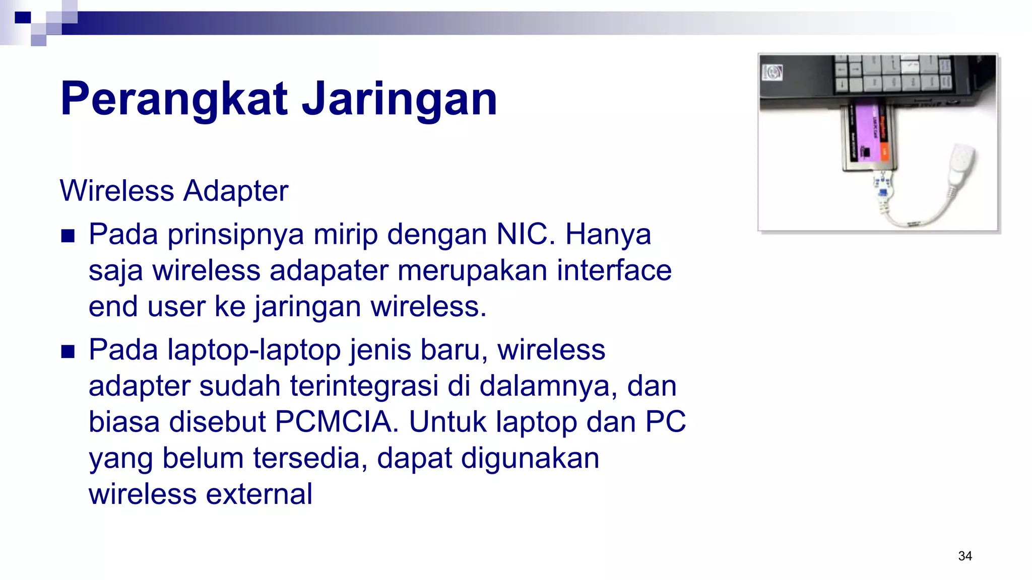 Perangkat Jaringan
Wireless Adapter
 Pada prinsipnya mirip dengan NIC. Hanya
saja wireless adapater merupakan interface
end user ke jaringan wireless.
 Pada laptop-laptop jenis baru, wireless
adapter sudah terintegrasi di dalamnya, dan
biasa disebut PCMCIA. Untuk laptop dan PC
yang belum tersedia, dapat digunakan
wireless external
34
 