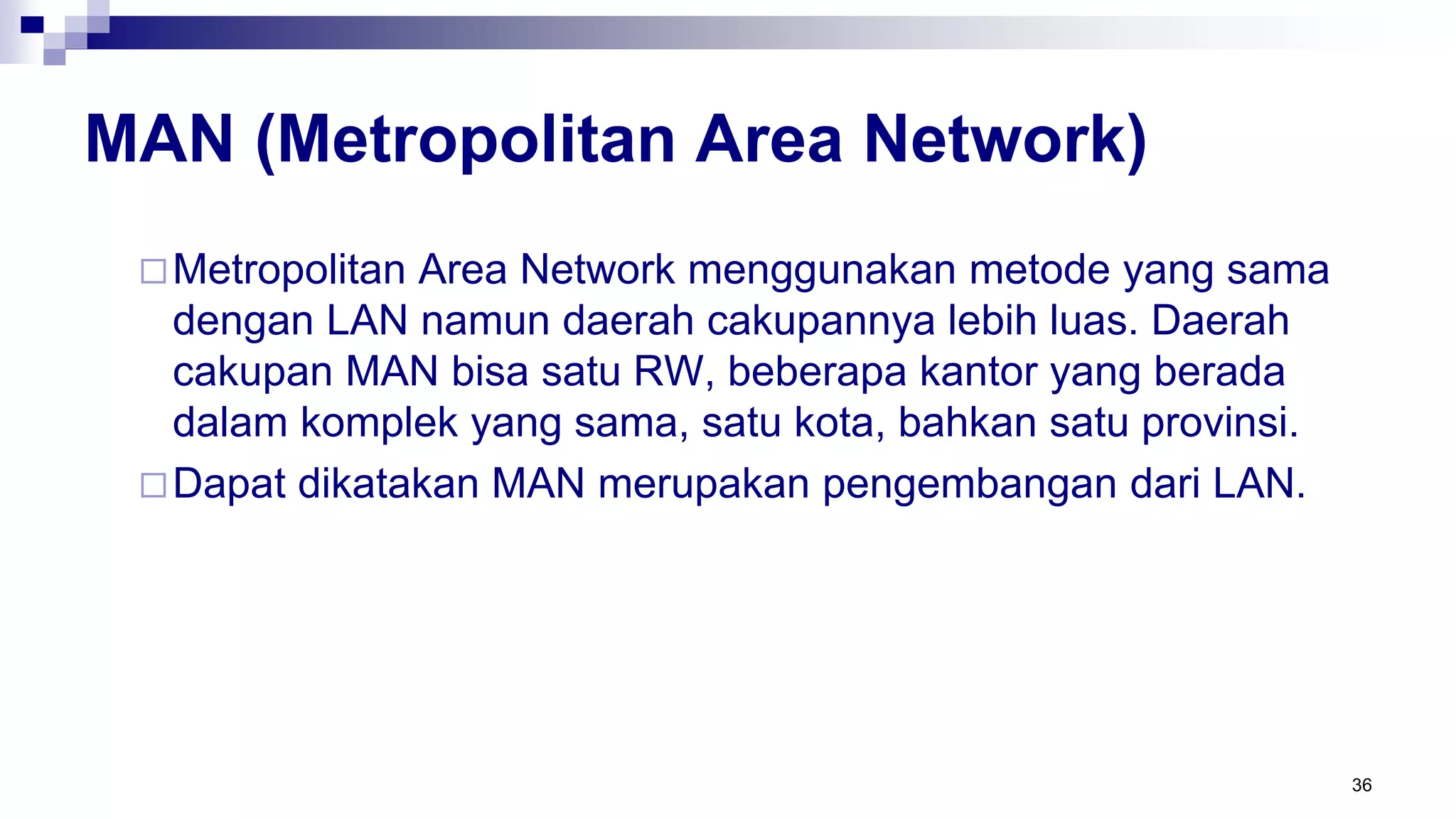 MAN (Metropolitan Area Network)
Metropolitan Area Network menggunakan metode yang sama
dengan LAN namun daerah cakupannya lebih luas. Daerah
cakupan MAN bisa satu RW, beberapa kantor yang berada
dalam komplek yang sama, satu kota, bahkan satu provinsi.
Dapat dikatakan MAN merupakan pengembangan dari LAN.
36
 