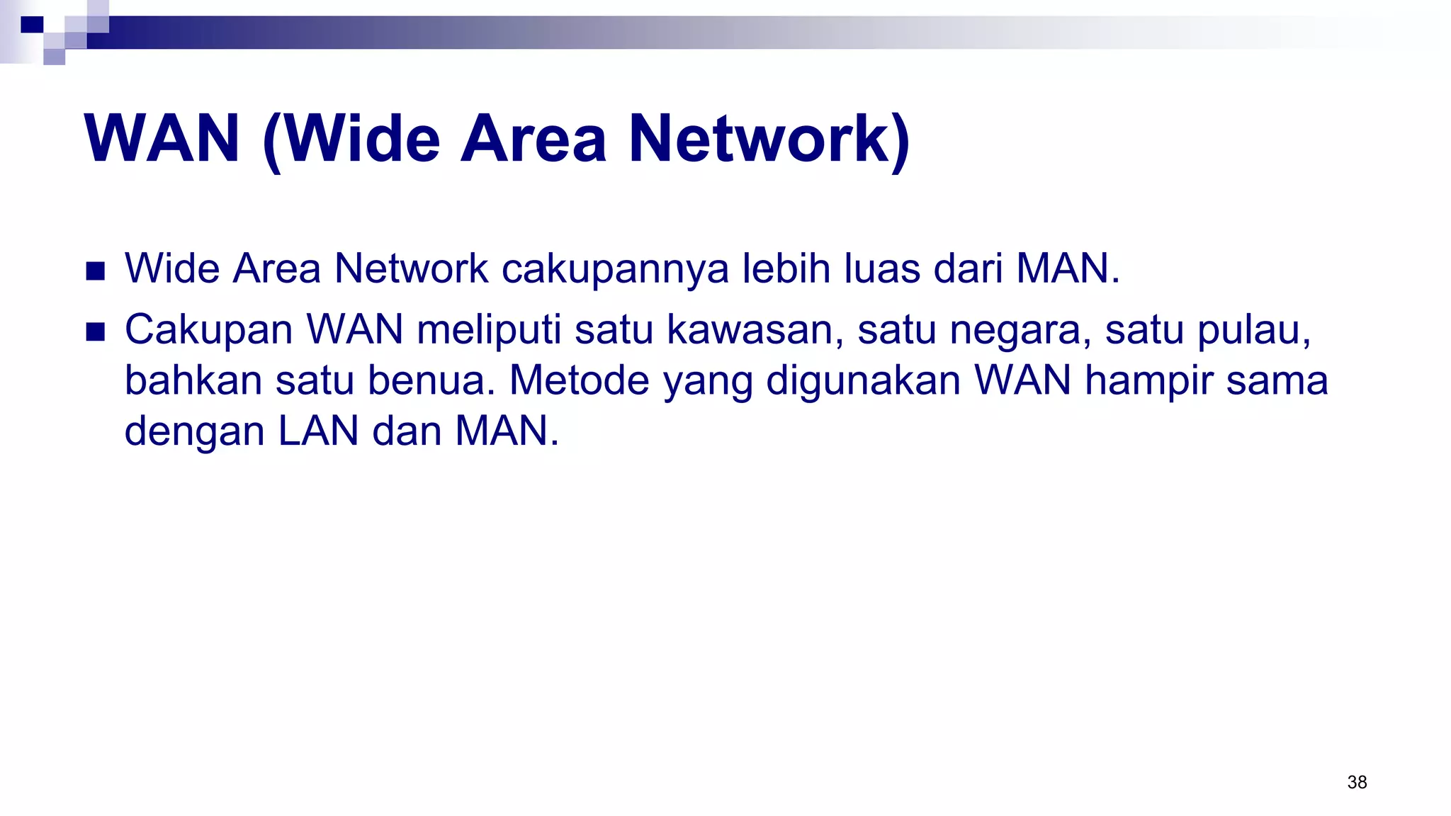 WAN (Wide Area Network)
 Wide Area Network cakupannya lebih luas dari MAN.
 Cakupan WAN meliputi satu kawasan, satu negara, satu pulau,
bahkan satu benua. Metode yang digunakan WAN hampir sama
dengan LAN dan MAN.
38
 