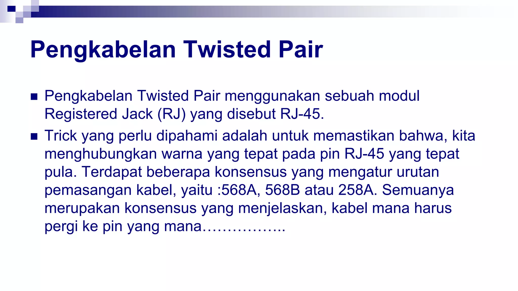 Pengkabelan Twisted Pair
 Pengkabelan Twisted Pair menggunakan sebuah modul
Registered Jack (RJ) yang disebut RJ-45.
 Trick yang perlu dipahami adalah untuk memastikan bahwa, kita
menghubungkan warna yang tepat pada pin RJ-45 yang tepat
pula. Terdapat beberapa konsensus yang mengatur urutan
pemasangan kabel, yaitu :568A, 568B atau 258A. Semuanya
merupakan konsensus yang menjelaskan, kabel mana harus
pergi ke pin yang mana……………..
 