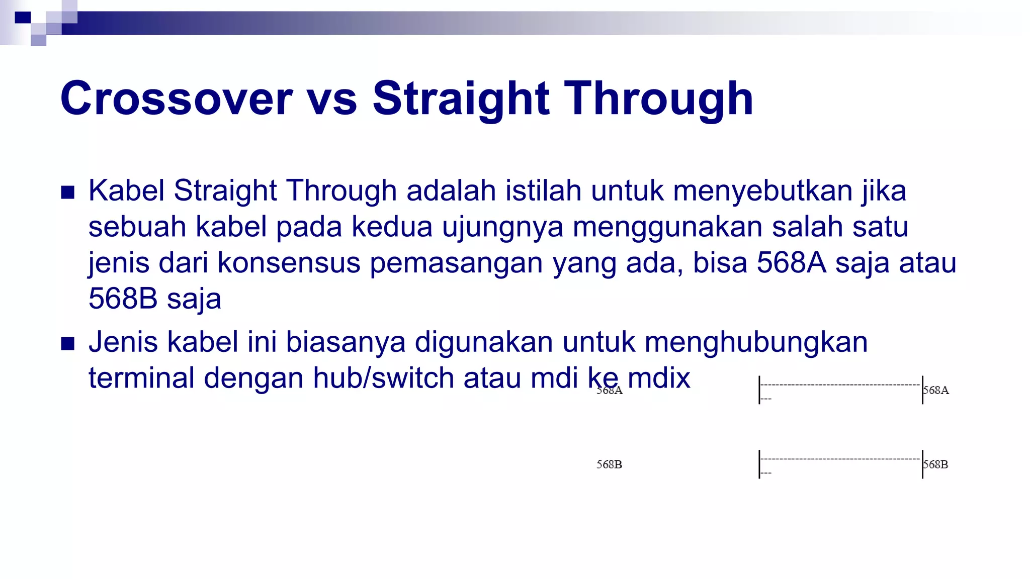 Crossover vs Straight Through
 Kabel Straight Through adalah istilah untuk menyebutkan jika
sebuah kabel pada kedua ujungnya menggunakan salah satu
jenis dari konsensus pemasangan yang ada, bisa 568A saja atau
568B saja
 Jenis kabel ini biasanya digunakan untuk menghubungkan
terminal dengan hub/switch atau mdi ke mdix
 