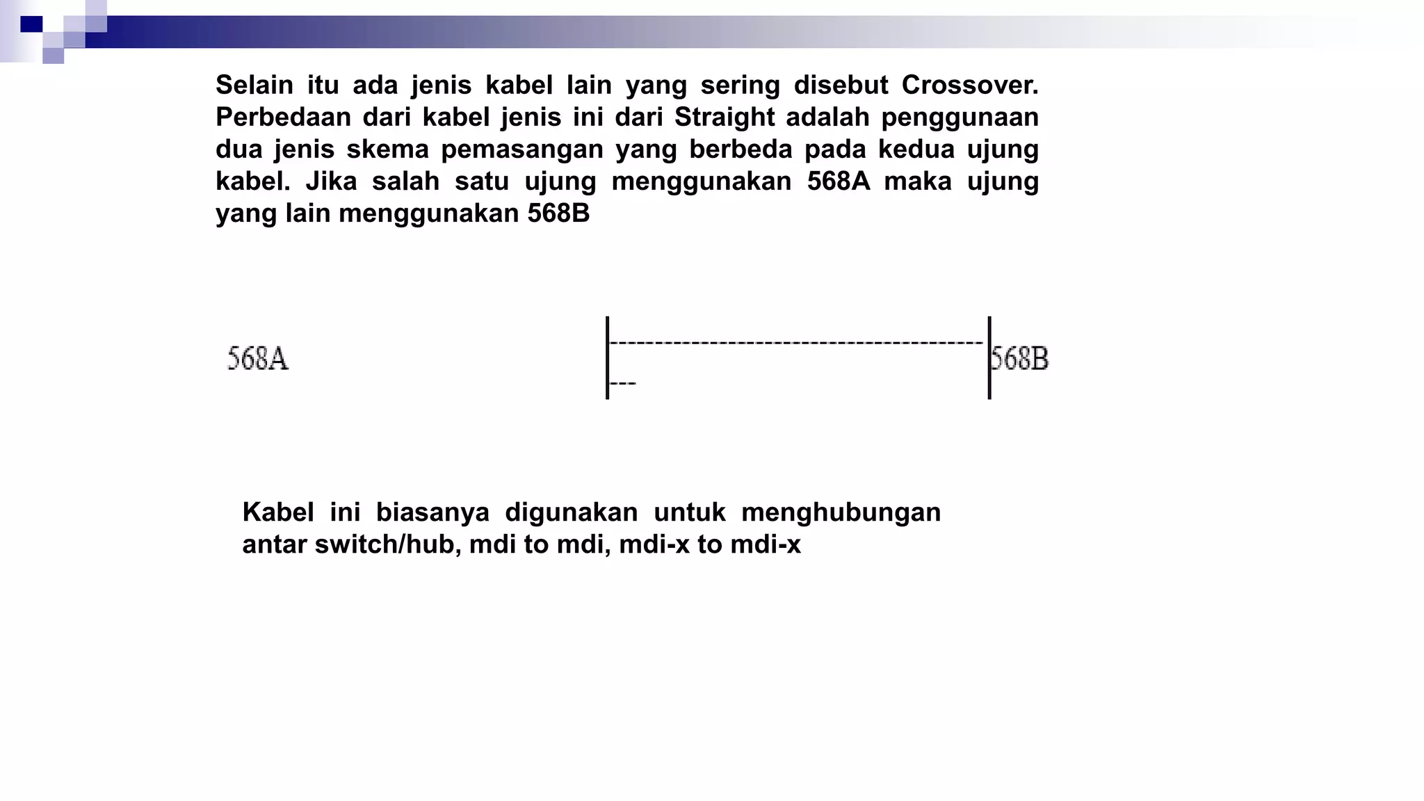 Selain itu ada jenis kabel lain yang sering disebut Crossover.
Perbedaan dari kabel jenis ini dari Straight adalah penggunaan
dua jenis skema pemasangan yang berbeda pada kedua ujung
kabel. Jika salah satu ujung menggunakan 568A maka ujung
yang lain menggunakan 568B
Kabel ini biasanya digunakan untuk menghubungan
antar switch/hub, mdi to mdi, mdi-x to mdi-x
 