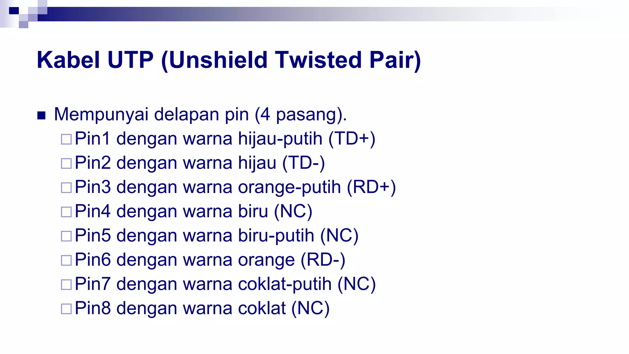 Kabel UTP (Unshield Twisted Pair)
 Mempunyai delapan pin (4 pasang).
Pin1 dengan warna hijau-putih (TD+)
Pin2 dengan warna hijau (TD-)
Pin3 dengan warna orange-putih (RD+)
Pin4 dengan warna biru (NC)
Pin5 dengan warna biru-putih (NC)
Pin6 dengan warna orange (RD-)
Pin7 dengan warna coklat-putih (NC)
Pin8 dengan warna coklat (NC)
 
