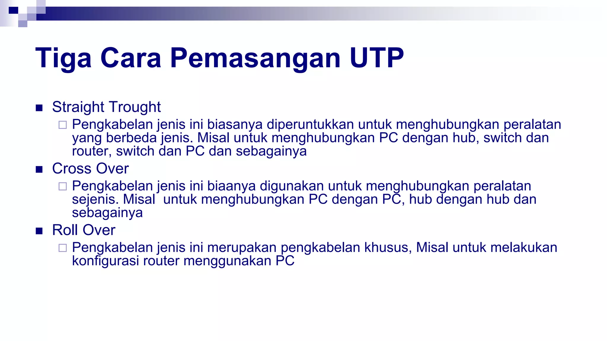 Tiga Cara Pemasangan UTP
 Straight Trought
 Pengkabelan jenis ini biasanya diperuntukkan untuk menghubungkan peralatan
yang berbeda jenis. Misal untuk menghubungkan PC dengan hub, switch dan
router, switch dan PC dan sebagainya
 Cross Over
 Pengkabelan jenis ini biaanya digunakan untuk menghubungkan peralatan
sejenis. Misal untuk menghubungkan PC dengan PC, hub dengan hub dan
sebagainya
 Roll Over
 Pengkabelan jenis ini merupakan pengkabelan khusus, Misal untuk melakukan
konfigurasi router menggunakan PC
 