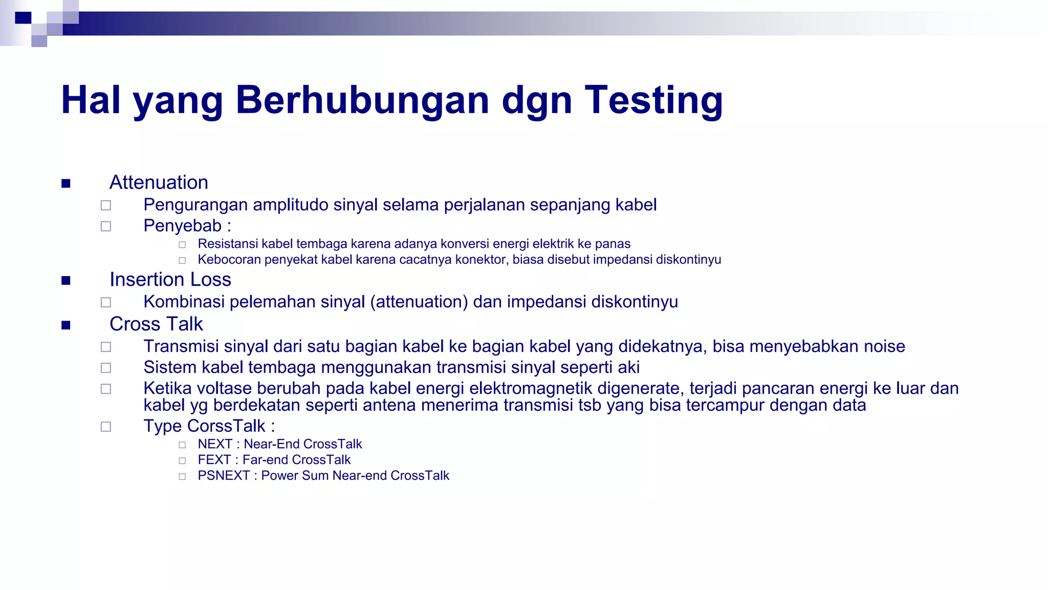 Hal yang Berhubungan dgn Testing
 Attenuation
 Pengurangan amplitudo sinyal selama perjalanan sepanjang kabel
 Penyebab :
 Resistansi kabel tembaga karena adanya konversi energi elektrik ke panas
 Kebocoran penyekat kabel karena cacatnya konektor, biasa disebut impedansi diskontinyu
 Insertion Loss
 Kombinasi pelemahan sinyal (attenuation) dan impedansi diskontinyu
 Cross Talk
 Transmisi sinyal dari satu bagian kabel ke bagian kabel yang didekatnya, bisa menyebabkan noise
 Sistem kabel tembaga menggunakan transmisi sinyal seperti aki
 Ketika voltase berubah pada kabel energi elektromagnetik digenerate, terjadi pancaran energi ke luar dan
kabel yg berdekatan seperti antena menerima transmisi tsb yang bisa tercampur dengan data
 Type CorssTalk :
 NEXT : Near-End CrossTalk
 FEXT : Far-end CrossTalk
 PSNEXT : Power Sum Near-end CrossTalk
 