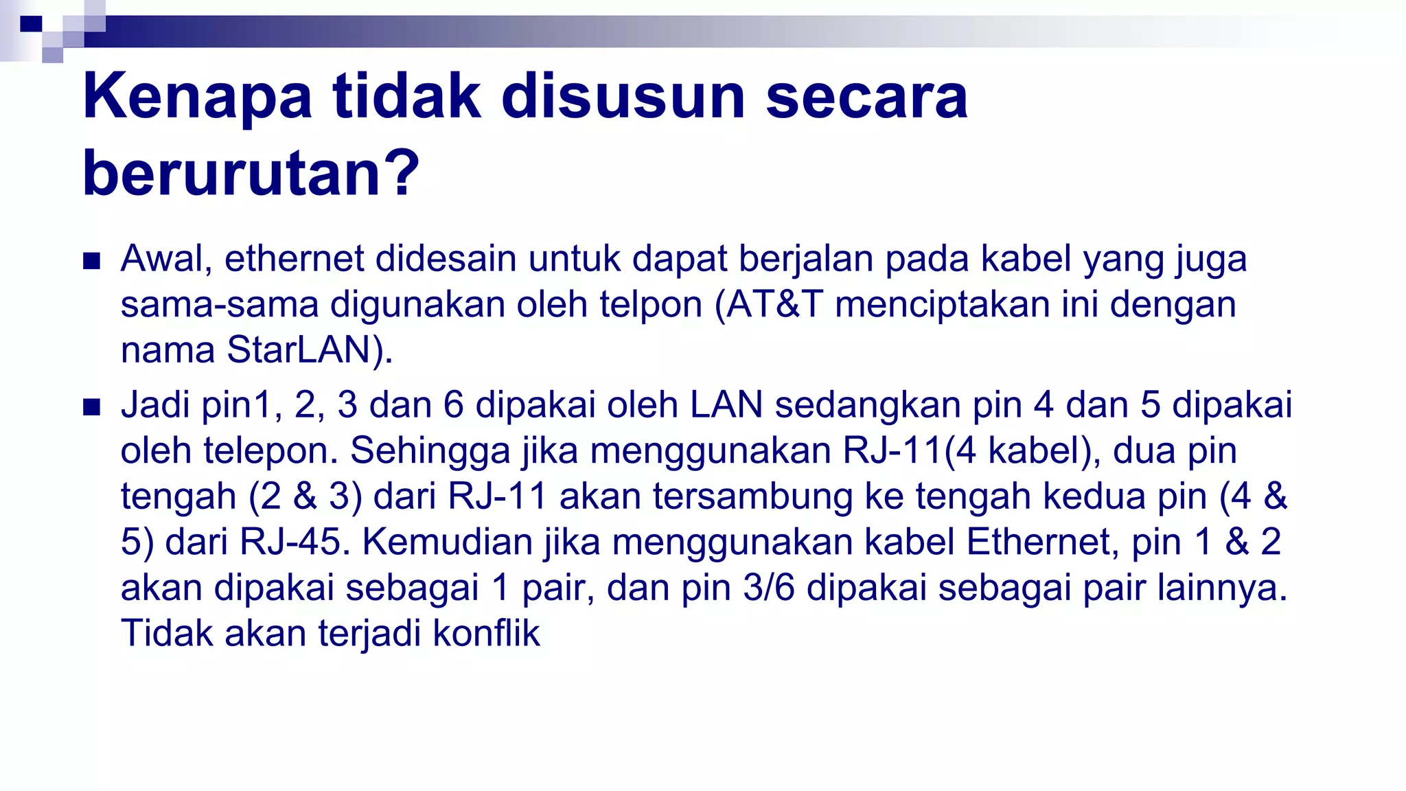 Kenapa tidak disusun secara
berurutan?
 Awal, ethernet didesain untuk dapat berjalan pada kabel yang juga
sama-sama digunakan oleh telpon (AT&T menciptakan ini dengan
nama StarLAN).
 Jadi pin1, 2, 3 dan 6 dipakai oleh LAN sedangkan pin 4 dan 5 dipakai
oleh telepon. Sehingga jika menggunakan RJ-11(4 kabel), dua pin
tengah (2 & 3) dari RJ-11 akan tersambung ke tengah kedua pin (4 &
5) dari RJ-45. Kemudian jika menggunakan kabel Ethernet, pin 1 & 2
akan dipakai sebagai 1 pair, dan pin 3/6 dipakai sebagai pair lainnya.
Tidak akan terjadi konflik
 