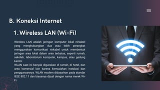 B. Koneksi Internet
Wireless LAN adalah jaringan komputer lokal nirkabel
yang menghubungkan dua atau lebih perangkat
menggunakan komunikasi nirkabel untuk membentuk
jaringan area lokal dalam area terbatas, seperti rumah,
sekolah, laboratorium komputer, kampus, atau gedung
kantor.
WLAN saat ini banyak digunakan di rumah, di hotel, dan
area komersial lain karena kemudahan instalasi dan
penggunaannya. WLAN modern didasarkan pada standar
IEEE 802.11 dan biasanya dijual dengan nama merek Wi-
Fi.
Wireless LAN (Wi-Fi)
1.
 